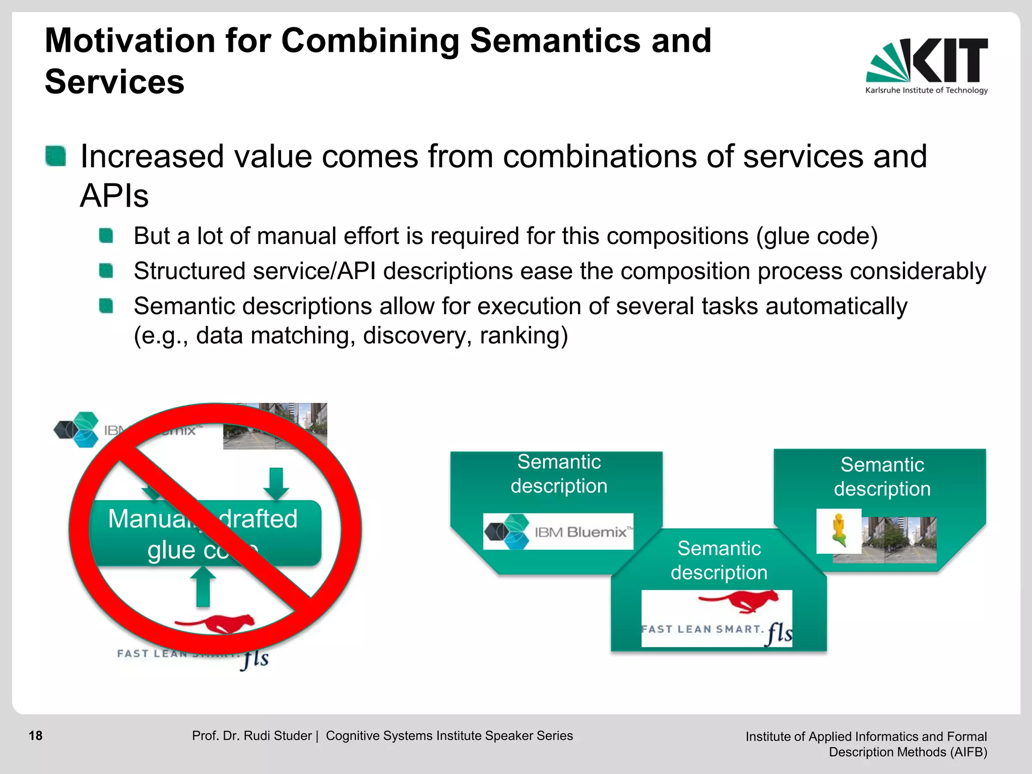 Institute of Applied Informatics and Formal
Description Methods (AIFB)
18
Motivation for Combining Semantics and
Services
Increased value comes from combinations of services and
APIs
But a lot of manual effort is required for this compositions (glue code)
Structured service/API descriptions ease the composition process considerably
Semantic descriptions allow for execution of several tasks automatically
(e.g., data matching, discovery, ranking)
Manually drafted
glue code
Prof. Dr. Rudi Studer | Cognitive Systems Institute Speaker Series
Semantic
description
Semantic
description
Semantic
description
 