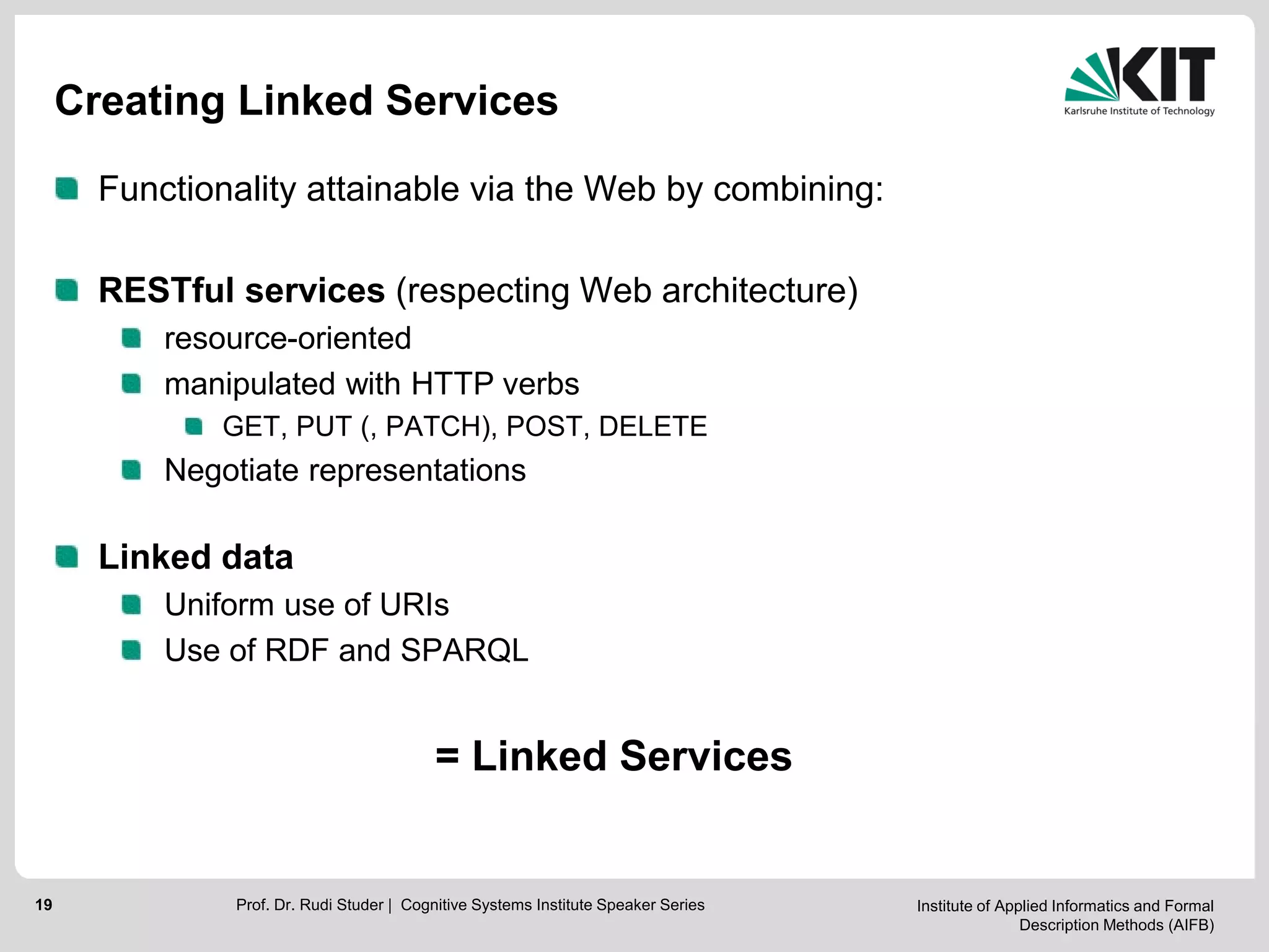 Institute of Applied Informatics and Formal
Description Methods (AIFB)
19
Creating Linked Services
Functionality attainable via the Web by combining:
RESTful services (respecting Web architecture)
resource-oriented
manipulated with HTTP verbs
GET, PUT (, PATCH), POST, DELETE
Negotiate representations
Linked data
Uniform use of URIs
Use of RDF and SPARQL
= Linked Services
Prof. Dr. Rudi Studer | Cognitive Systems Institute Speaker Series
 