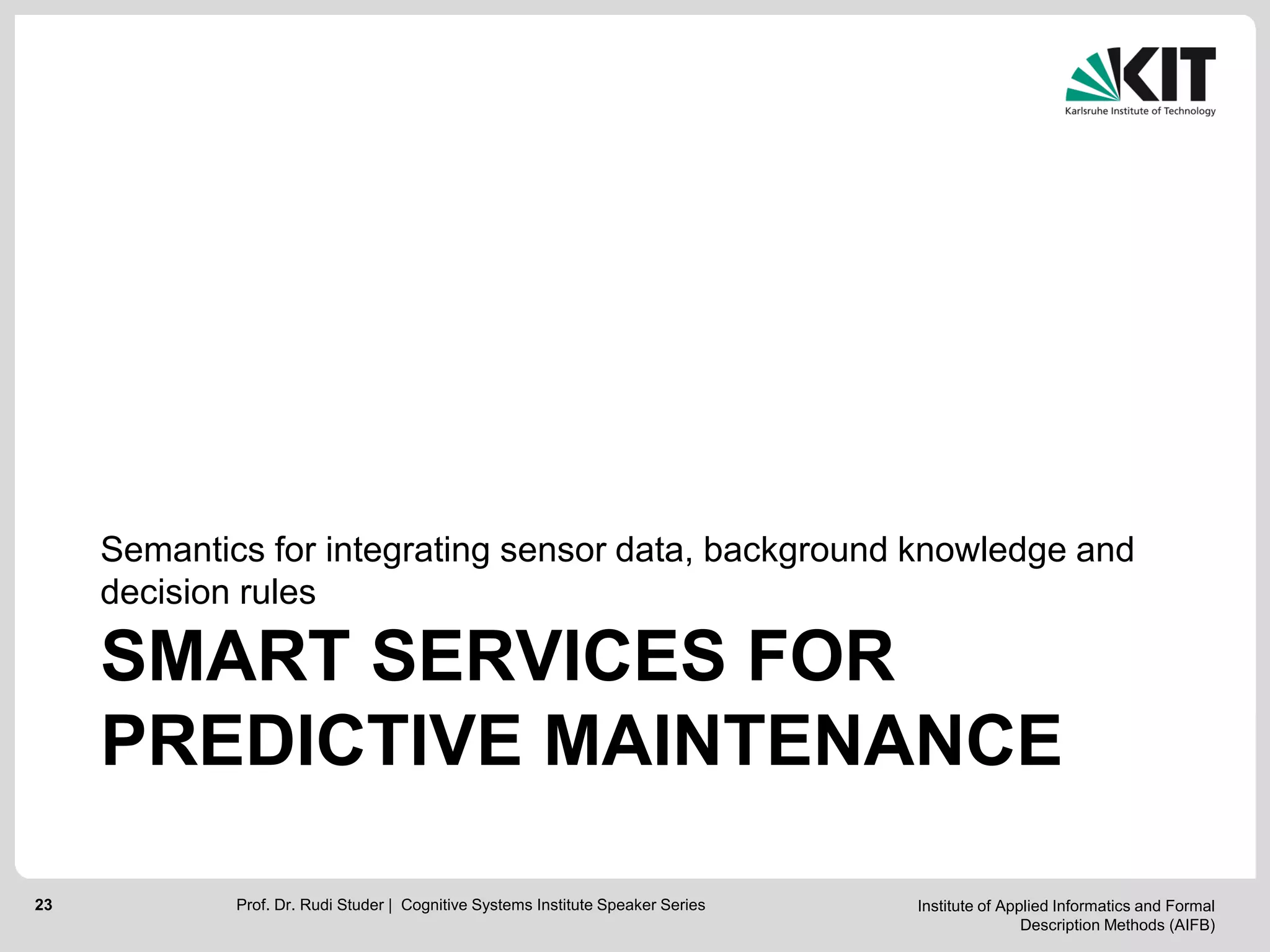 Institute of Applied Informatics and Formal
Description Methods (AIFB)
23
SMART SERVICES FOR
PREDICTIVE MAINTENANCE
Semantics for integrating sensor data, background knowledge and
decision rules
Prof. Dr. Rudi Studer | Cognitive Systems Institute Speaker Series
 