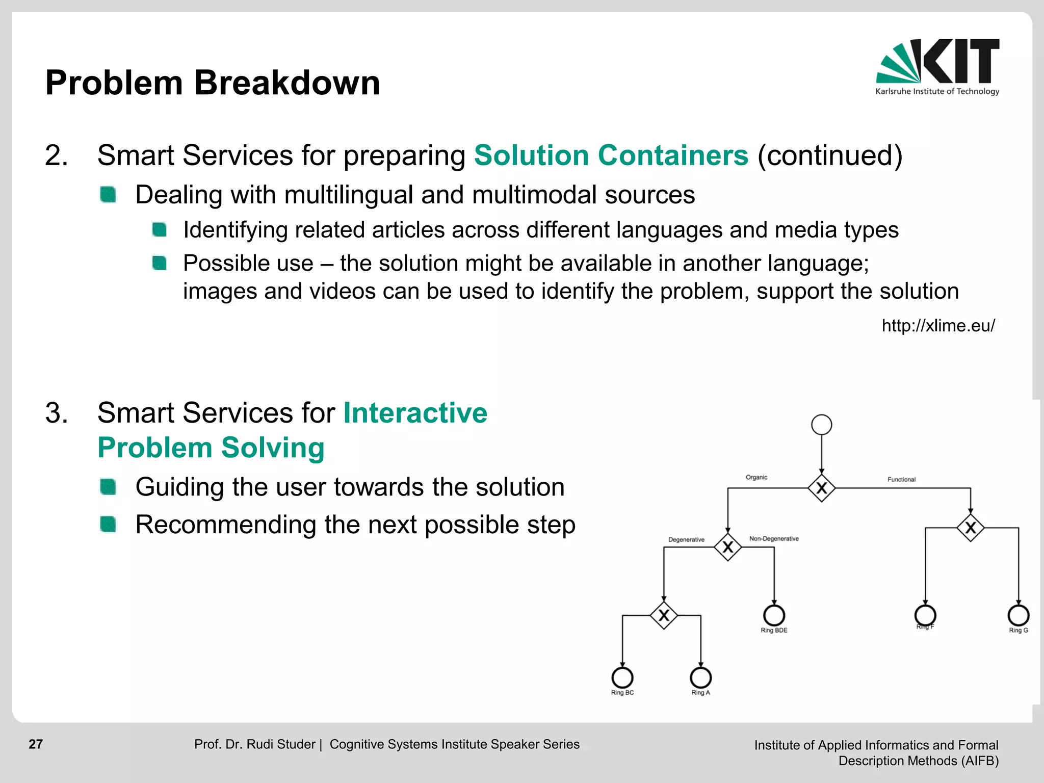 Institute of Applied Informatics and Formal
Description Methods (AIFB)
27
Problem Breakdown
2. Smart Services for preparing Solution Containers (continued)
Dealing with multilingual and multimodal sources
Identifying related articles across different languages and media types
Possible use – the solution might be available in another language;
images and videos can be used to identify the problem, support the solution
3. Smart Services for Interactive
Problem Solving
Guiding the user towards the solution
Recommending the next possible step
Prof. Dr. Rudi Studer | Cognitive Systems Institute Speaker Series
http://xlime.eu/
 