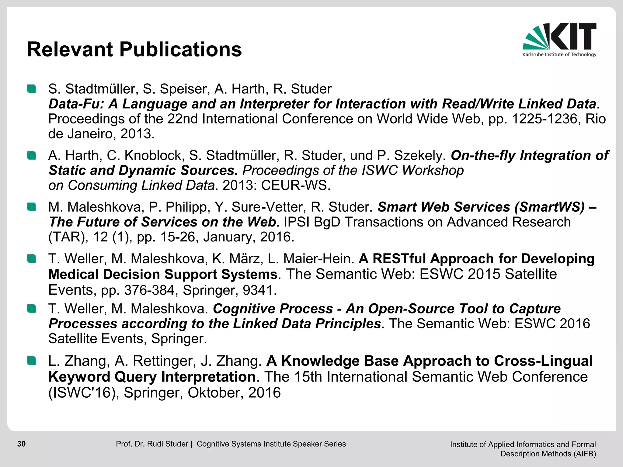 Institute of Applied Informatics and Formal
Description Methods (AIFB)
30
Relevant Publications
S. Stadtmüller, S. Speiser, A. Harth, R. Studer
Data-Fu: A Language and an Interpreter for Interaction with Read/Write Linked Data.
Proceedings of the 22nd International Conference on World Wide Web, pp. 1225-1236, Rio
de Janeiro, 2013.
A. Harth, C. Knoblock, S. Stadtmüller, R. Studer, und P. Szekely. On-the-fly Integration of
Static and Dynamic Sources. Proceedings of the ISWC Workshop
on Consuming Linked Data. 2013: CEUR-WS.
M. Maleshkova, P. Philipp, Y. Sure-Vetter, R. Studer. Smart Web Services (SmartWS) –
The Future of Services on the Web. IPSI BgD Transactions on Advanced Research
(TAR), 12 (1), pp. 15-26, January, 2016.
T. Weller, M. Maleshkova, K. März, L. Maier-Hein. A RESTful Approach for Developing
Medical Decision Support Systems. The Semantic Web: ESWC 2015 Satellite
Events, pp. 376-384, Springer, 9341.
T. Weller, M. Maleshkova. Cognitive Process - An Open-Source Tool to Capture
Processes according to the Linked Data Principles. The Semantic Web: ESWC 2016
Satellite Events, Springer.
L. Zhang, A. Rettinger, J. Zhang. A Knowledge Base Approach to Cross-Lingual
Keyword Query Interpretation. The 15th International Semantic Web Conference
(ISWC'16), Springer, Oktober, 2016
Prof. Dr. Rudi Studer | Cognitive Systems Institute Speaker Series
 