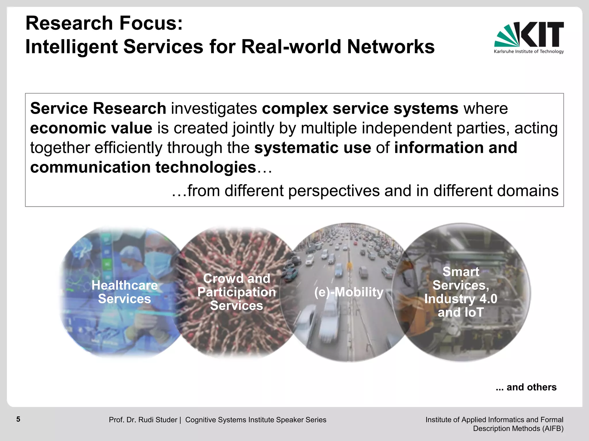 Institute of Applied Informatics and Formal
Description Methods (AIFB)
5
Service Research investigates complex service systems where
economic value is created jointly by multiple independent parties, acting
together efficiently through the systematic use of information and
communication technologies…
…from different perspectives and in different domains
... and others
Healthcare
Services
Crowd and
Participation
Services
(e)-Mobility
Smart
Services,
Industry 4.0
and IoT
Research Focus:
Intelligent Services for Real-world Networks
Prof. Dr. Rudi Studer | Cognitive Systems Institute Speaker Series
 