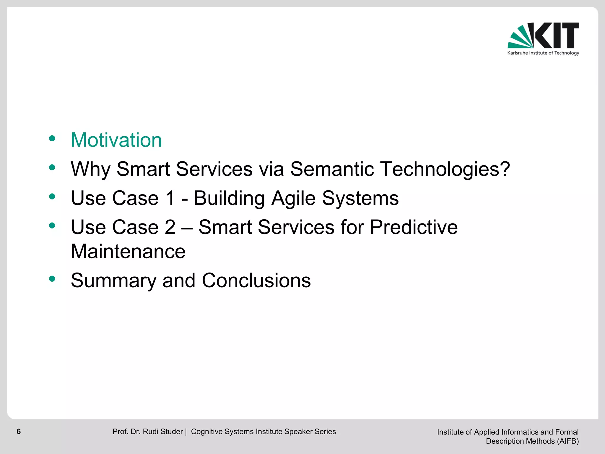 Institute of Applied Informatics and Formal
Description Methods (AIFB)
6
• Motivation
• Why Smart Services via Semantic Technologies?
• Use Case 1 - Building Agile Systems
• Use Case 2 – Smart Services for Predictive
Maintenance
• Summary and Conclusions
Prof. Dr. Rudi Studer | Cognitive Systems Institute Speaker Series
 