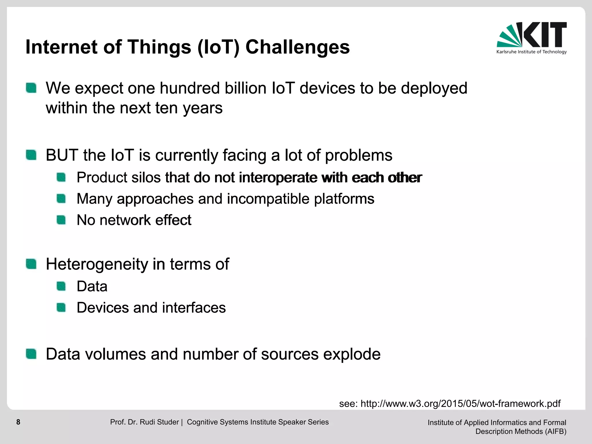 Institute of Applied Informatics and Formal
Description Methods (AIFB)
8
Internet of Things (IoT) Challenges
We expect one hundred billion IoT devices to be deployed
within the next ten years
BUT the IoT is currently facing a lot of problems
Product silos that do not interoperate with each other
Many approaches and incompatible platforms
No network effect
Heterogeneity in terms of
Data
Devices and interfaces
Data volumes and number of sources explode
Prof. Dr. Rudi Studer | Cognitive Systems Institute Speaker Series
We expect one hundred billion IoT devices to be deployed
within the next ten years
BUT the IoT is currently facing a lot of problems
Product silos that do not interoperate with each other
Many approaches and incompatible platforms
No network effect
Heterogeneity in terms of
Data
Devices and interfaces
Data volumes and number of sources explode
see: http://www.w3.org/2015/05/wot-framework.pdf
 