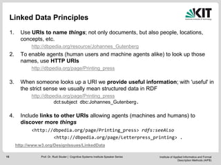 Institute of Applied Informatics and Formal
Description Methods (AIFB)
15
Linked Data Principles
1. Use URIs to name things; not only documents, but also people, locations,
concepts, etc.
http://dbpedia.org/resource/Johannes_Gutenberg
2. To enable agents (human users and machine agents alike) to look up those
names, use HTTP URIs
http://dbpedia.org/page/Printing_press
3. When someone looks up a URI we provide useful information; with 'useful' in
the strict sense we usually mean structured data in RDF
http://dbpedia.org/page/Printing_press
dct:subject dbc:Johannes_Gutenberg.
4. Include links to other URIs allowing agents (machines and humans) to
discover more things
<http://dbpedia.org/page/Printing_press> rdfs:seeAlso
<http://dbpedia.org/page/Letterpress_printing> .
http://www.w3.org/DesignIssues/LinkedData
Prof. Dr. Rudi Studer | Cognitive Systems Institute Speaker Series
 