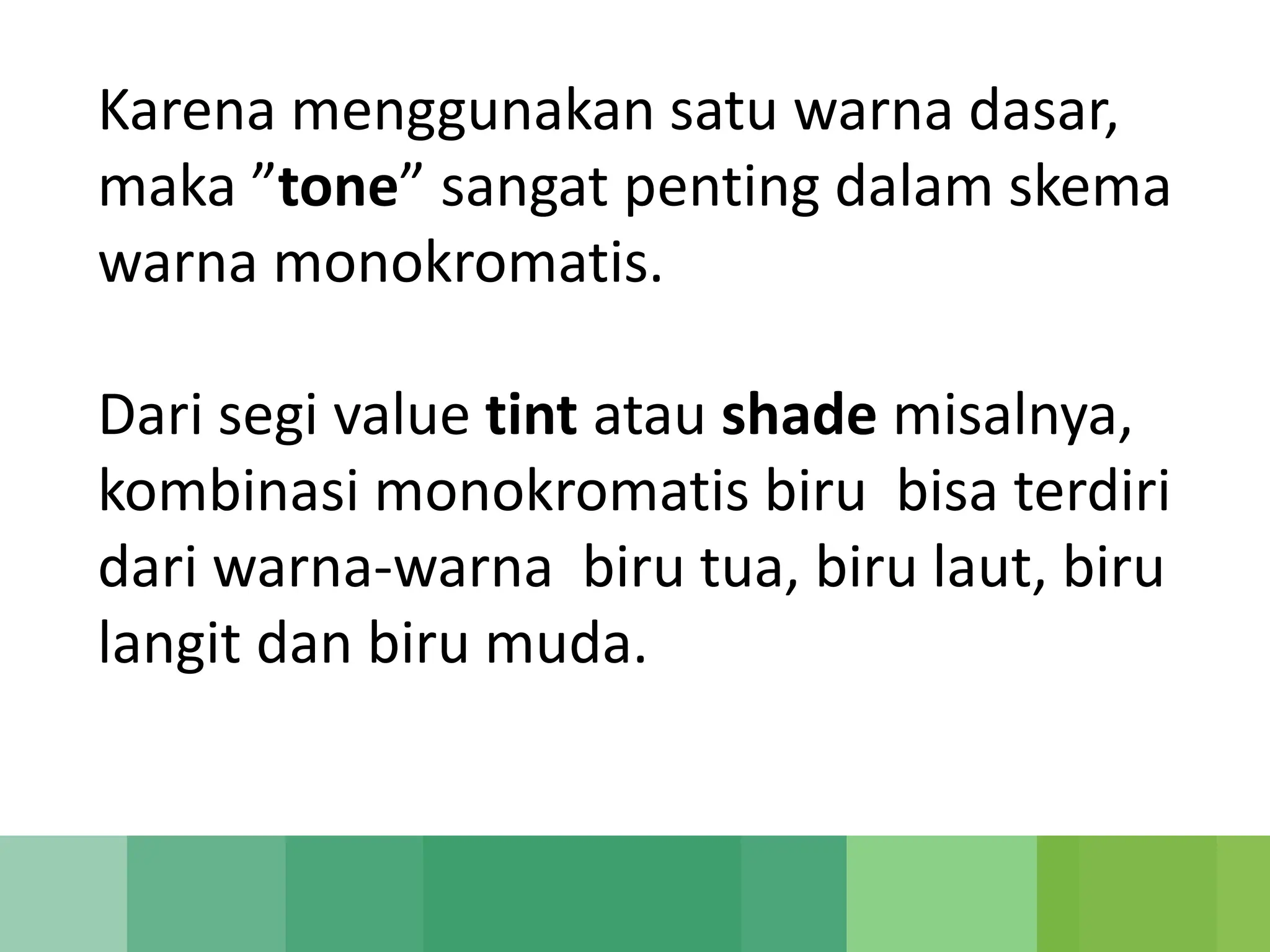 Karena menggunakan satu warna dasar,
maka ”tone” sangat penting dalam skema
warna monokromatis.
Dari segi value tint atau shade misalnya,
kombinasi monokromatis biru bisa terdiri
dari warna-warna biru tua, biru laut, biru
langit dan biru muda.
 