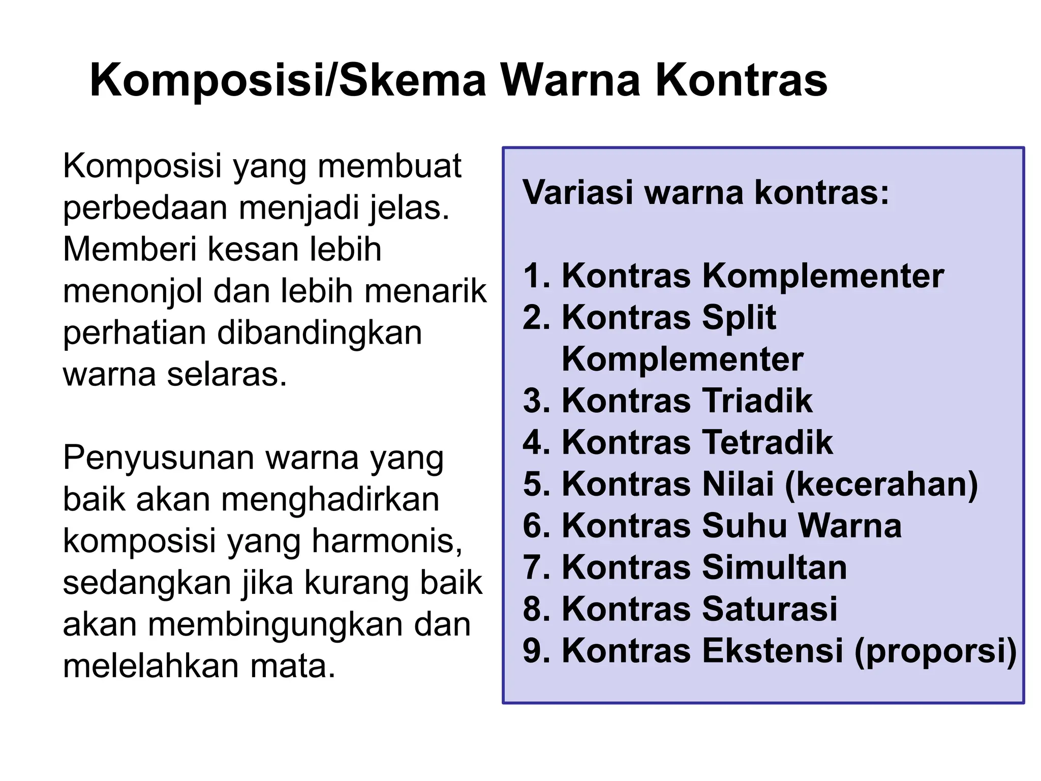 Komposisi/Skema Warna Kontras
Komposisi yang membuat
perbedaan menjadi jelas.
Memberi kesan lebih
menonjol dan lebih menarik
perhatian dibandingkan
warna selaras.
Penyusunan warna yang
baik akan menghadirkan
komposisi yang harmonis,
sedangkan jika kurang baik
akan membingungkan dan
melelahkan mata.
Variasi warna kontras:
1. Kontras Komplementer
2. Kontras Split
Komplementer
3. Kontras Triadik
4. Kontras Tetradik
5. Kontras Nilai (kecerahan)
6. Kontras Suhu Warna
7. Kontras Simultan
8. Kontras Saturasi
9. Kontras Ekstensi (proporsi)
 