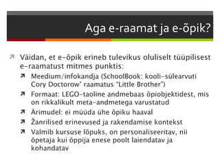  Väidan, et e-õpik erineb tulevikus oluliselt tüüpilisest
   e-raamatust mitmes punktis:
    Meedium/infokandja (SchoolBook: kooli-sülearvuti
       Cory Doctorow’ raamatus “Little Brother”)
      Formaat: LEGO-taoline andmebaas õpiobjektidest, mis
       on rikkalikult meta-andmetega varustatud
      Ärimudel: ei müüda ühe õpiku haaval
      Žanrilised erinevused ja rakendamise kontekst
      Valmib kursuse lõpuks, on personaliseeritav, nii
       õpetaja kui õppija enese poolt laiendatav ja
       kohandatav
 