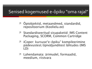  Õpiobjektid, metaandmed, standardid,
  repositoorium (Koolielu.ee)
 Standardiseeritud sisupaketid: IMS Content
  Packaging, SCORM, Common Cartridge
 iCoper: kursuse“e-õpiku” kompileerimine
  pädevustest/õpiväljunditest lähtudes (IMS
  LD)
 Lahendamata: ärimudel, formaadid,
  meedium, riistvara
 