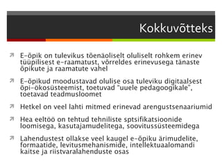  E-õpik on tulevikus tõenäoliselt oluliselt rohkem erinev
   tüüpilisest e-raamatust, võrreldes erinevusega tänaste
   õpikute ja raamatute vahel
 E-õpikud moodustavad olulise osa tuleviku digitaalsest
   õpi-ökosüsteemist, toetuvad “uuele pedagoogikale”,
   toetavad teadmusloomet
 Hetkel on veel lahti mitmed erinevad arengustsenaariumid

 Hea eeltöö on tehtud tehniliste sptsifikatsioonide
   loomisega, kasutajamudelitega, soovitussüsteemidega
 Lahendustest ollakse veel kaugel e-õpiku ärimudelite,
   formaatide, levitusmehanismide, intellektuaalomandi
   kaitse ja riistvaralahenduste osas
 
