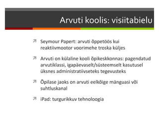 Arvuti koolis: visiitabielu

 Seymour Papert: arvuti õppetöös kui
   reaktiivmootor voorimehe troska küljes
 Arvuti on külaline kooli õpikeskkonnas: pagendatud
   arvutiklassi, igapäevaselt/süsteemselt kasutusel
   üksnes administratiivseteks tegevusteks
 Õpilase jaoks on arvuti eelkõige mänguasi või
   suhtluskanal
 iPad: turgurikkuv tehnoloogia
 