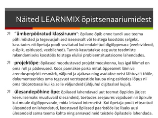 Näited LEARNMIX õpistsenaariumidest
 “ümberpööratud klassiruum”: õpilane õpib enne tundi uue teema
põhimõisted ja tegevusjuhised iseseisvalt või teistega koostöös selgeks,
kasutades nii õpetaja poolt sovitatud kui endaleitud digiõppevara (veebivideod,
e-õpik, esitlused, veebilehed). Tunnis kasutatakse aeg uute teadmiste
rakendamiseks koostöös teistega elulisi probleemsituatsioone lahendades.
 projektõpe: õpilased moodustavad projektimeeskonna, kus igal liikmel on
oma roll ja pädevused. Koos pannakse paika mitut õppeainet lõimiva
arendusprojekti eesmärk, väljund ja ajakava ning asutakse neist lähtuvalt tööle,
dokumenteerides oma tegevust verstapostide kaupa ning esitledes lõpus nii
oma tööprotsessi kui ka selle väljundeid (üldjuhul digitaalsel kujul).
 ülesandepõhine õpe: õpilased lahendavad uut teemat õppides järjest
keerulisemaks muutuvaid ülesandeid, toetudes seejuures vajadusel nii õpikule
kui muule digiõppevarale, mida leiavad internetist. Kui õpetaja poolt etteantud
ülesanded on lahendatud, koostavad õpilased paaristöös ise lisaks uusi
ülesandeid sama teema kohta ning annavad neid teistele õpilastele lahendada.
 