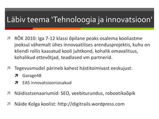 Läbiv teema ‘Tehnoloogia ja innovatsioon’
 RÕK 2010: Iga 7-12 klassi õpilane peaks osalema kooliastme
jooksul vähemalt ühes innovaatilises arendusprojektis, kuhu on
kliendi rollis kaasatud kooli juhtkond, kohalik omavalitsus,
kohalikud ettevõtjad, teadlased vm partnerid.
 Tegevusmudel pärineb kahest hästitoimivast eeskujust:
 Garage48
 EAS innovatsiooniosakud
 Näidisstsenaariumid: SEO, veebiturundus, robootikaõpik
 Näide Kolga koolist: http://digitrails.wordpress.com
 