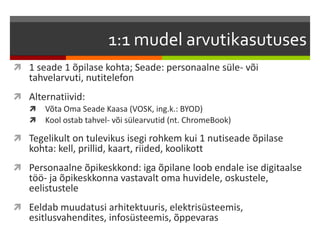 1:1 mudel arvutikasutuses
 1 seade 1 õpilase kohta; Seade: personaalne süle- või
tahvelarvuti, nutitelefon
 Alternatiivid:
 Võta Oma Seade Kaasa (VOSK, ing.k.: BYOD)
 Kool ostab tahvel- või sülearvutid (nt. ChromeBook)
 Tegelikult on tulevikus isegi rohkem kui 1 nutiseade õpilase
kohta: kell, prillid, kaart, riided, koolikott
 Personaalne õpikeskkond: iga õpilane loob endale ise digitaalse
töö- ja õpikeskkonna vastavalt oma huvidele, oskustele,
eelistustele
 Eeldab muudatusi arhitektuuris, elektrisüsteemis,
esitlusvahendites, infosüsteemis, õppevaras
 