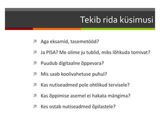 Tekib rida küsimusi
 Aga eksamid, tasemetööd?
 Ja PISA? Me olime ju tublid, miks lõhkuda tomivat?
 Puudub digitaalne õppevara?
 Mis saab koolivahetuse puhul?
 Kas nutiseadmed pole ohtlikud tervisele?
 Kas õppimise asemel ei hakata mängima?
 Kes ostab nutiseadmed õpilastele?
 