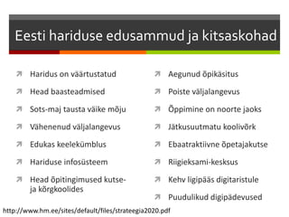 Eesti hariduse edusammud ja kitsaskohad
 Haridus on väärtustatud
 Head baasteadmised
 Sots-maj tausta väike mõju
 Vähenenud väljalangevus
 Edukas keelekümblus
 Hariduse infosüsteem
 Head õpitingimused kutse-
ja kõrgkoolides
 Aegunud õpikäsitus
 Poiste väljalangevus
 Õppimine on noorte jaoks
 Jätkusuutmatu koolivõrk
 Ebaatraktiivne õpetajakutse
 Riigieksami-kesksus
 Kehv ligipääs digitaristule
 Puudulikud digipädevused
http://www.hm.ee/sites/default/files/strateegia2020.pdf
 