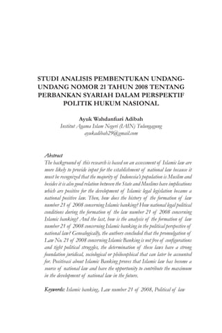 STUDI ANALISIS PEMBENTUKAN UNDANG-
UNDANG NOMOR 21 TAHUN 2008 TENTANG
PERBANKAN SYARIAH DALAM PERSPEKTIF
POLITIK HUKUM NASIONAL
Ayuk Wahdanfiari Adibah
Institut Agama Islam Negeri (IAIN) Tulungagung
ayukadibah29@gmail.com
Abstract
The background of this research is based on an assessment of Islamic law are
more likely to provide input for the establishment of national law because it
must be recognized that the majority of Indonesia’s population is Muslim and
besides it is also good relation between the State and Muslims have implications
which are positive for the development of Islamic legal legislation became a
national positive law. Then, how does the history of the formation of law
number 21 of 2008 concerning Islamic banking? How national legal political
conditions during the formation of the law number 21 of 2008 concerning
Islamic banking? And the last, how is the analysis of the formation of law
number 21 of 2008 concerning Islamic banking in the political perspective of
national law? Genealogically, the authors concluded that the promulgation of
Law No. 21 of 2008 concerning Islamic Banking is not free of configurations
and tight political struggles, the determination of these laws have a strong
foundation juridical, sociological or philosophical that can later be accounted
for. Positivasi about Islamic Banking proves that Islamic law has become a
source of national law and have the opportunity to contribute the maximum
in the development of national law in the future.
Keywords: Islamic banking, Law number 21 of 2008, Political of law
 