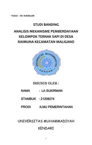 ii
TUGAS : KO-KURIKULER
STUDI BANDING
ANALISIS MEKANISME PEMBERDAYAAN
KELOMPOK TERNAK SAPI DI DESA
RAIMUNA KECAMATAN MALIGANO
DISUSUN OLEH :
NAMA : LA SUKIRMAN
STAMBUK : 21208274
PRODI :ILMU PEMERINTAHAN
UNIVERSITAS MUHAMMADIYAH
KENDARI
 