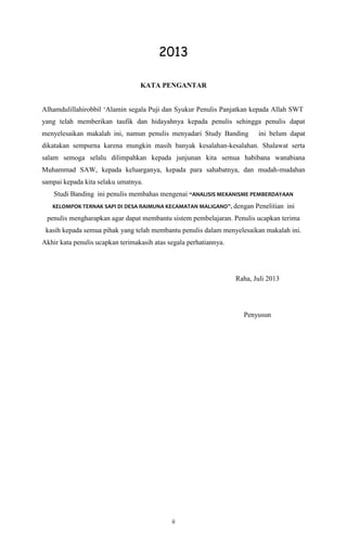 ii
2013
KATA PENGANTAR
Alhamdulillahirobbil „Alamin segala Puji dan Syukur Penulis Panjatkan kepada Allah SWT
yang telah memberikan taufik dan hidayahnya kepada penulis sehingga penulis dapat
menyelesaikan makalah ini, namun penulis menyadari Study Banding ini belum dapat
dikatakan sempurna karena mungkin masih banyak kesalahan-kesalahan. Shalawat serta
salam semoga selalu dilimpahkan kepada junjunan kita semua habibana wanabiana
Muhammad SAW, kepada keluarganya, kepada para sahabatnya, dan mudah-mudahan
sampai kepada kita selaku umatnya.
Studi Banding ini penulis membahas mengenai “ANALISIS MEKANISME PEMBERDAYAAN
KELOMPOK TERNAK SAPI DI DESA RAIMUNA KECAMATAN MALIGANO”, dengan Penelitian ini
penulis mengharapkan agar dapat membantu sistem pembelajaran. Penulis ucapkan terima
kasih kepada semua pihak yang telah membantu penulis dalam menyelesaikan makalah ini.
Akhir kata penulis ucapkan terimakasih atas segala perhatiannya.
Raha, Juli 2013
Penyusun
 