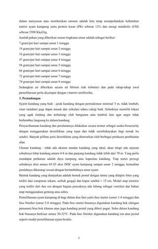 ii
dalam menyusun atau memberikan ransum adalah kita tetap memperhatikan kebutuhan
nutrisi ayam kampung yaitu protein kasar (PK) sebesar 12% dan energi metabolis (EM)
sebesar 2500 Kkal/kg.
Jumlah pakan yang diberikan sesuai tingkatan umur adalah sebagai berikut :
7 gram/per hari sampai umur 1 minggu
19 gram/per hari sampai umur 2 minggu
34 gram/per hari sampai umur 3 minggu
47 gram/per hari sampai umur 4 minggu
58 gram/per hari sampai umur 5 minggu
66 gram/per hari sampai umur 6 minggu
72 gram/per hari sampai umur 7 minggu
74 gram/per hari sampai umur 8 minggu
Sedangkan air diberikan secara ad libitum (tak terbatas) dan pada tahap-tahap awal
pemeliharaan perlu dicampur dengan vitamin+antibiotika.
3. Perandangan
Syarat kandang yang baik : jarak kandang dengan permukiman minimal 5 m, tidak lembab,
sinar matahari pagi dapat masuk dan sirkulasi udara cukup baik. Sebaiknya memilih lokasi
yang agak rindang dan terhalangi oleh bangunan atau tembok lain agar angin tidak
berhembus langsung ke dalam kandang.
Penyucihamaan kandang dan peralatannya dilakukan secara teratur sebagai usaha biosecurity
dengan menggunakan desinfektan yang tepat dan tidak membahayakan bagi ternak itu
sendiri. Banyak pilihan jenis desinfektan yang ditawarkan oleh berbagai produsen pembuatan
obat.
Ukuran kandang : tidak ada ukuran standar kandang yang ideal, akan tetapi ada anjuran
sebaiknya lebar kandang antara 4-8 m dan panjang kandang tidak lebih dari 70 m. Yang perlu
mendapat perhatian adalah daya tampung atau kapasitas kandang. Tiap meter persegi
sebaiknya diisi antara 45-55 ekor DOC ayam kampung sampai umur 2 minggu, kemudian
jumlahnya dikurangi sesuai dengan bertambahnya umur ayam.
Bentuk kandang yang dianjurkan adalah bentuk postal dengan lantai yang dilapisi litter yang
terdiri dari campuran sekam, serbuk gergaji dan kapur setebal ± 15 cm. Model atap monitor
yang terdiri dari dua sisi dengan bagian puncaknya ada lubang sebagai ventilasi dan bahan
atap menggunakan genteng atau asbes.
Pemeliharaan ayam kampung di bagi dalam dua fase yaitu fase starter (umur 1-4 minggu) dan
fase finisher (umur 5-8 minggu). Pada fase starter biasanya digunakan kandang bok (dengan
pemanas) bisa bok khusus atau juga kandang postal yang diberi pagar. Suhu dalam kandang
bok biasanya berkisar antara 30-32°C. Pada fase finisher digunakan kandang ren atau postal
seperti model pemeliharaan ayam broiler.
 
