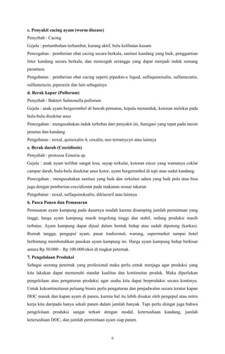 ii
c. Penyakit cacing ayam (worm disease)
Penyebab : Cacing
Gejala : pertumbuhan terhambat, kurang aktif, bulu kelihatan kusam.
Pencegahan : pemberian obat cacing secara berkala, sanitasi kandang yang baik, penggantian
litter kandang secara berkala, dan mencegah serangga yang dapat menjadi induk semang
perantara.
Pengobatan : pemberian obat cacing seperti pipedon-x liquid, sulfaquinoxalin, sulfamezatin,
sulfamerazin, piperazin dan lain sebagainya
d. Berak kapur (Pullorum)
Penyebab : Bakteri Salmonella pullorum
Gejala : anak ayam bergerombol di bawah pemanas, kepala menunduk, kotoran melekat pada
bulu-bulu disekitar anus
Pencegahan : mengusahakan induk terbebas dari penyakit ini, fumigasi yang tepat pada mesin
penetas dan kandang
Pengobatan : noxal, quinoxalin 4, coxalin, neo terramycyn atau lainnya
e. Berak darah (Coccidiosis)
Penyebab : protozoa Eimeria sp.
Gejala : anak ayam terlihat sangat lesu, sayap terkulai, kotoran encer yang warnanya coklat
campur darah, bulu-bulu disekitar anus kotor, ayam bergerombol di tepi atau sudut kandang.
Pencegahan : mengusahakan sanitasi yang baik dan sirkulasi udara yang baik pula atau bisa
juga dengan pemberian coccidiostat pada makanan sesuai takaran
Pengobatan : noxal, sulfaquinoksalin, diklazuril atau lainnya
6. Pasca Panen dan Pemasaran
Pemasaran ayam kampung pada dasarnya mudah karena disamping jumlah permintaan yang
tinggi, harga ayam kampung masih tergolong tinggi dan stabil, sedang produksi masih
terbatas. Ayam kampung dapat dijual dalam bentuk hidup atau sudah dipotong (karkas).
Rumah tangga, pengepul ayam, pasar tradisional, warung, supermarket sampai hotel
berbintang membutuhkan pasokan ayam kampung ini. Harga ayam kampung hidup berkisar
antara Rp 50.000 – Rp 100.000/ekor di tingkat peternak.
7. Pengelolaan Produksi
Sebagai seorang peternak yang profesional maka perlu untuk menjaga agar produksi yang
kita lakukan dapat memenuhi standar kualitas dan kontinuitas produk. Maka diperlukan
pengelolaan atau pengaturan produksi agar usaha kita dapat berproduksi secara kontinyu.
Untuk kekontinuitasan peluang bisnis perlu pengaturan dan penjadwalan secara teratur kapan
DOC masuk dan kapan ayam di panen, karena hal itu lebih disukai oleh pengepul atau mitra
kerja kita daripada hanya sekali panen dalam jumlah banyak. Tapi perlu diingat juga bahwa
pengelolaan produksi sangat terkait dengan modal, ketersediaan kandang, jumlah
ketersediaan DOC, dan jumlah permintaan ayam siap panen.
 