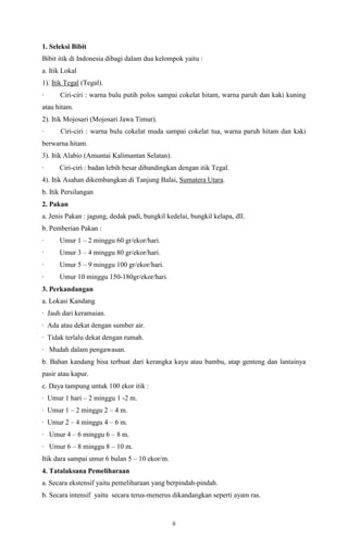 ii
1. Seleksi Bibit
Bibit itik di Indonesia dibagi dalam dua kelompok yaitu :
a. Itik Lokal
1). Itik Tegal (Tegal).
· Ciri-ciri : warna bulu putih polos sampai cokelat hitam, warna paruh dan kaki kuning
atau hitam.
2). Itik Mojosari (Mojosari Jawa Timur).
· Ciri-ciri : warna bulu cokelat muda sampai cokelat tua, warna paruh hitam dan kaki
berwarna hitam.
3). Itik Alabio (Amuntai Kalimantan Selatan).
· Ciri-ciri : badan lebih besar dibandingkan dengan itik Tegal.
4). Itik Asahan dikembangkan di Tanjung Balai, Sumatera Utara.
b. Itik Persilangan
2. Pakan
a. Jenis Pakan : jagung, dedak padi, bungkil kedelai, bungkil kelapa, dll.
b. Pemberian Pakan :
· Umur 1 – 2 minggu 60 gr/ekor/hari.
· Umur 3 – 4 minggu 80 gr/ekor/hari.
· Umur 5 – 9 minggu 100 gr/ekor/hari.
· Umur 10 minggu 150-180gr/ekor/hari.
3. Perkandangan
a. Lokasi Kandang
· Jauh dari keramaian.
· Ada atau dekat dengan sumber air.
· Tidak terlalu dekat dengan rumah.
· Mudah dalam pengawasan.
b. Bahan kandang bisa terbuat dari kerangka kayu atau bambu, atap genteng dan lantainya
pasir atau kapur.
c. Daya tampung untuk 100 ekor itik :
· Umur 1 hari – 2 minggu 1 -2 m.
· Umur 1 – 2 minggu 2 – 4 m.
· Umur 2 – 4 minggu 4 – 6 m.
· Umur 4 – 6 minggu 6 – 8 m.
· Umur 6 – 8 minggu 8 – 10 m.
Itik dara sampai umur 6 bulan 5 – 10 ekor/m.
4. Tatalaksana Pemeliharaan
a. Secara ekstensif yaitu pemeliharaan yang berpindah-pindah.
b. Secara intensif yaitu secara terus-menerus dikandangkan seperti ayam ras.
 