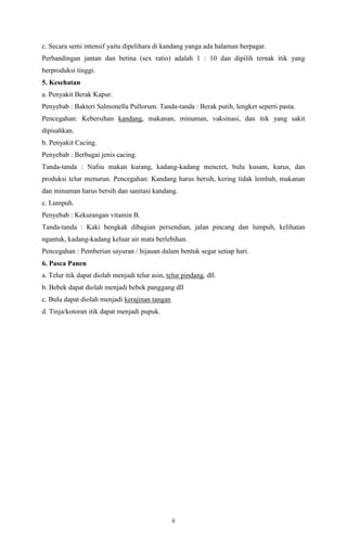 ii
c. Secara semi intensif yaitu dipelihara di kandang yanga ada halaman berpagar.
Perbandingan jantan dan betina (sex ratio) adalah 1 : 10 dan dipilih ternak itik yang
berproduksi tinggi.
5. Kesehatan
a. Penyakit Berak Kapur.
Penyebab : Bakteri Salmonella Pullorum. Tanda-tanda : Berak putih, lengket seperti pasta.
Pencegahan: Kebersihan kandang, makanan, minuman, vaksinasi, dan itik yang sakit
dipisahkan.
b. Penyakit Cacing.
Penyebab : Berbagai jenis cacing.
Tanda-tanda : Nafsu makan kurang, kadang-kadang mencret, bulu kusam, kurus, dan
produksi telur menurun. Pencegahan: Kandang harus bersih, kering tidak lembab, makanan
dan minuman harus bersih dan sanitasi kandang.
c. Lumpuh.
Penyebab : Kekurangan vitamin B.
Tanda-tanda : Kaki bengkak dibagian persendian, jalan pincang dan lumpuh, kelihatan
ngantuk, kadang-kadang keluar air mata berlebihan.
Pencegahan : Pemberian sayuran / hijauan dalam bentuk segar setiap hari.
6. Pasca Panen
a. Telur itik dapat diolah menjadi telur asin, telur pindang, dll.
b. Bebek dapat diolah menjadi bebek panggang dll
c. Bulu dapat diolah menjadi kerajinan tangan
d. Tinja/kotoran itik dapat menjadi pupuk.
 