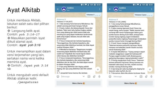 Ayat Alkitab
Untuk membaca Alkitab,
lakukan salah satu dari pilihan
berikut:
🔸 Langsung ketik ayat.
Contoh: yoh 3:16-17
🔸Masukkan perintah /ayat
diikuti alamat ayat.
Contoh: /ayat yoh 3:16
Untuk menampilkan ayat dalam
versi terjemahan yang lain,
sertakan nama versi ketika
meminta ayat.
🔸Contoh: /ayat yoh 3:16
tb
Untuk mengubah versi default
Alkitab silahkan ketik:
/pengaturan
 