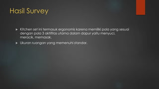 Hasil Survey
 Kitchen set ini termasuk ergonomis karena memiliki pola yang sesuai
dengan pola 3 aktifitas utama dalam dapur yaitu menyuci,
meracik, memasak.
 Ukuran ruangan yang memenuhi standar.
 