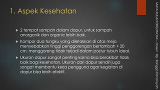 1. Aspek Kesehatan
 2 tempat sampah dalam dapur, untuk sampah
anorganik dan organic lebih baik.
 Kompor dua tungku yang diletakkan di atas meja
menyebabkan tinggi penggorengan bertambah + 20
cm, menggoreng tidak terjadi dalam postur tubuh ideal.
 Ukuran dapur sangat penting karna bisa berakibat tidak
baik bagi kesehatan. Ukuran dari dapur sendiri juga
sangat membantu kerja pengguna agar kegiatan di
dapur bisa lebih efektif.
MATAKULIAHERGONOMI–Dosen:Bp.RanggaFirmansyah
 