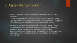 2. Aspek Kenyamanan
 Bagian yang paling lama digunakan mendapat pencahayaan
terbesar.
 Lebih baik dapur tidak hanya digunakan untuk memasak tetapi
juga digunakan untuk kegiatan berdiskusi dengan anak / anggota
keluarga yang lain,mendapat hiburan, menerima telpon.
 Jarak sirkulasi dapur harus diperhatikan Misalnya untuk 2 orang
bekerja saling membelakangi, orang dapat berlalu lalang di
belakang orang yang sedang bekerja di dapur. Harus
diperhitungkan pula kondisi orang yang sedang membungkuk atau
berjongkok ketika sedang membuka kabinet bawah, dan lain
sebagainya.
 