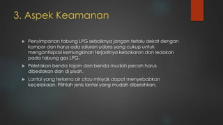 3. Aspek Keamanan
 Penyimpanan tabung LPG sebaiknya jangan terlalu dekat dengan
kompor dan harus ada saluran udara yang cukup untuk
mengantisipasi kemungkinan terjadinya kebakaran dan ledakan
pada tabung gas LPG.
 Peletakan benda tajam dan benda mudah pecah harus
dibedakan dan di pisah.
 Lantai yang terkena air atau minyak dapat menyebabkan
kecelakaan. Pilihlah jenis lantai yang mudah dibersihkan.
 