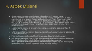 4. Aspek Efisiensi
 Dalam perencanaan layout dapur, dikenal sebuah konsep yang
disebut ‘kitchen work triangle’. Pola gerak seseorang yang bekerja di dapur
membentuk pola segitiga yang menghubungkan 3 komponen utama dari
sebuah dapur, yaitu kompor, zink cuci, dan kulkas/regrigerator atau jika
dihubungkan berdasarkan aktifitasnya, yaitu cuci – racik/simpan - masak. Untuk
menghasilkan sebuah dapur yang efisien, ada beberapa hal yang harus
dipenuhi yaitu :
 Jarak masing-masing di antara ketiga komponen di atas adalah antara 4-
9 feet (100-228 cm)
 Total jarak ketiga komponen dalam pola segitiga tersebut maksimal adalah 12-
26 feet(305-660 cm).
 Pola segitiga gerak tersebut tidak terganggu di jalur sirkulasi ruangan.
 Bila terlalu dekat dari jarak di atas, maka dapur akan terasa sempit, sementara
bila terlalu jauh akan menimbulkan kelelahan bagi pengguna
dapur.Berdasarkan konsep di atas, ada beberapa bentuk lay out dapur yang
biasa digunakan, seperti yang ada pada gambar berikut:
 