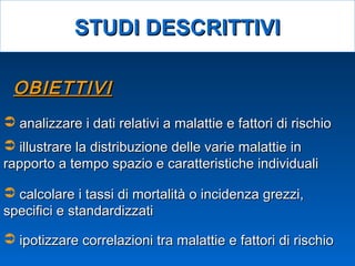 OBIETTIVIOBIETTIVI
 analizzare i dati relativi a malattie e fattori di rischioanalizzare i dati relativi a malattie e fattori di rischio
 illustrare la distribuzione delle varie malattie inillustrare la distribuzione delle varie malattie in
rapporto a tempo spazio e caratteristiche individualirapporto a tempo spazio e caratteristiche individuali
 calcolare i tassi di mortalità o incidenza grezzi,calcolare i tassi di mortalità o incidenza grezzi,
specifici e standardizzatispecifici e standardizzati
 ipotizzare correlazioni tra malattie e fattori di rischioipotizzare correlazioni tra malattie e fattori di rischio
STUDI DESCRITTIVISTUDI DESCRITTIVI
 