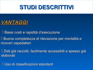 VANTAGGIVANTAGGI
 Dati già raccolti, facilmente accessibili e spesso giàDati già raccolti, facilmente accessibili e spesso già
elaboratielaborati
 Bassi costi e rapidità d’esecuzioneBassi costi e rapidità d’esecuzione
 Uso di classificazioni standardUso di classificazioni standard
 Buona completezza di rilevazione per mortalità eBuona completezza di rilevazione per mortalità e
ricoveri ospedalieriricoveri ospedalieri
STUDI DESCRITTIVISTUDI DESCRITTIVI
 