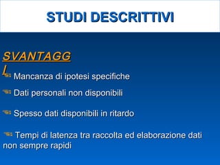 SVANTAGGSVANTAGG
II Mancanza di ipotesi specificheMancanza di ipotesi specifiche
 Dati personali non disponibiliDati personali non disponibili
 Spesso dati disponibili in ritardoSpesso dati disponibili in ritardo
 Tempi di latenza tra raccolta ed elaborazione datiTempi di latenza tra raccolta ed elaborazione dati
non sempre rapidinon sempre rapidi
STUDI DESCRITTIVISTUDI DESCRITTIVI
 