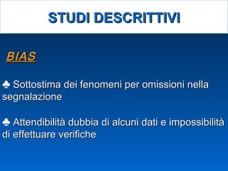 BIASBIAS
♣ Sottostima dei fenomeni per omissioni nellaSottostima dei fenomeni per omissioni nella
segnalazionesegnalazione
♣ Attendibilità dubbia di alcuni dati e impossibilitàAttendibilità dubbia di alcuni dati e impossibilità
di effettuare verifichedi effettuare verifiche
STUDI DESCRITTIVISTUDI DESCRITTIVI
 