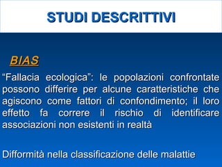 Difformità nella classificazione delle malattieDifformità nella classificazione delle malattie
““Fallacia ecologica”: le popolazioni confrontateFallacia ecologica”: le popolazioni confrontate
possono differire per alcune caratteristiche chepossono differire per alcune caratteristiche che
agiscono come fattori di confondimento; il loroagiscono come fattori di confondimento; il loro
effetto fa correre il rischio di identificareeffetto fa correre il rischio di identificare
associazioni non esistenti in realtàassociazioni non esistenti in realtà
BIASBIAS
STUDI DESCRITTIVISTUDI DESCRITTIVI
 