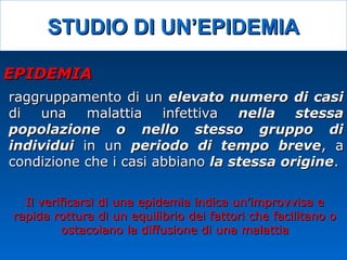 STUDIO DI UN’EPIDEMIASTUDIO DI UN’EPIDEMIA
raggruppamento di unraggruppamento di un elevato numero di casielevato numero di casi
di una malattia infettivadi una malattia infettiva nella stessanella stessa
popolazione o nello stesso gruppo dipopolazione o nello stesso gruppo di
individuiindividui in unin un periodo di tempo breveperiodo di tempo breve, a, a
condizione che i casi abbianocondizione che i casi abbiano la stessa originela stessa origine..
EPIDEMIAEPIDEMIA
Il verificarsi di una epidemia indica un’improvvisa eIl verificarsi di una epidemia indica un’improvvisa e
rapida rottura di un equilibrio dei fattori che facilitano orapida rottura di un equilibrio dei fattori che facilitano o
ostacolano la diffusione di una malattiaostacolano la diffusione di una malattia
 