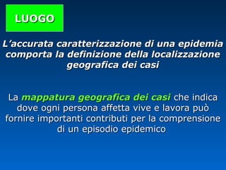 LUOGOLUOGO
L’accurata caratterizzazione di una epidemiaL’accurata caratterizzazione di una epidemia
comporta la definizione della localizzazionecomporta la definizione della localizzazione
geografica dei casigeografica dei casi
LaLa mappatura geografica dei casimappatura geografica dei casi che indicache indica
dove ogni persona affetta vive e lavora puòdove ogni persona affetta vive e lavora può
fornire importanti contributi per la comprensionefornire importanti contributi per la comprensione
di un episodio epidemicodi un episodio epidemico
 