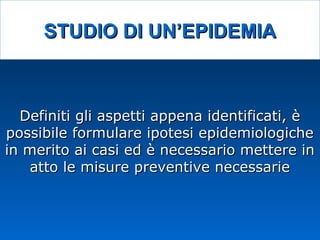 STUDIO DI UN’EPIDEMIASTUDIO DI UN’EPIDEMIA
Definiti gli aspetti appena identificati, èDefiniti gli aspetti appena identificati, è
possibile formulare ipotesi epidemiologichepossibile formulare ipotesi epidemiologiche
in merito ai casi ed è necessario mettere inin merito ai casi ed è necessario mettere in
atto le misure preventive necessarieatto le misure preventive necessarie
 