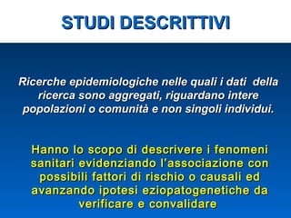 Ricerche epidemiologiche nelle quali i dati dellaRicerche epidemiologiche nelle quali i dati della
ricerca sono aggregati, riguardano interericerca sono aggregati, riguardano intere
popolazioni o comunità e non singoli individui.popolazioni o comunità e non singoli individui.
Hanno lo scopo di descrivere i fenomeniHanno lo scopo di descrivere i fenomeni
sanitari evidenziando l’associazione consanitari evidenziando l’associazione con
possibili fattori di rischio o causali edpossibili fattori di rischio o causali ed
avanzando ipotesi eziopatogenetiche daavanzando ipotesi eziopatogenetiche da
verificare e convalidareverificare e convalidare
STUDI DESCRITTIVISTUDI DESCRITTIVI
 