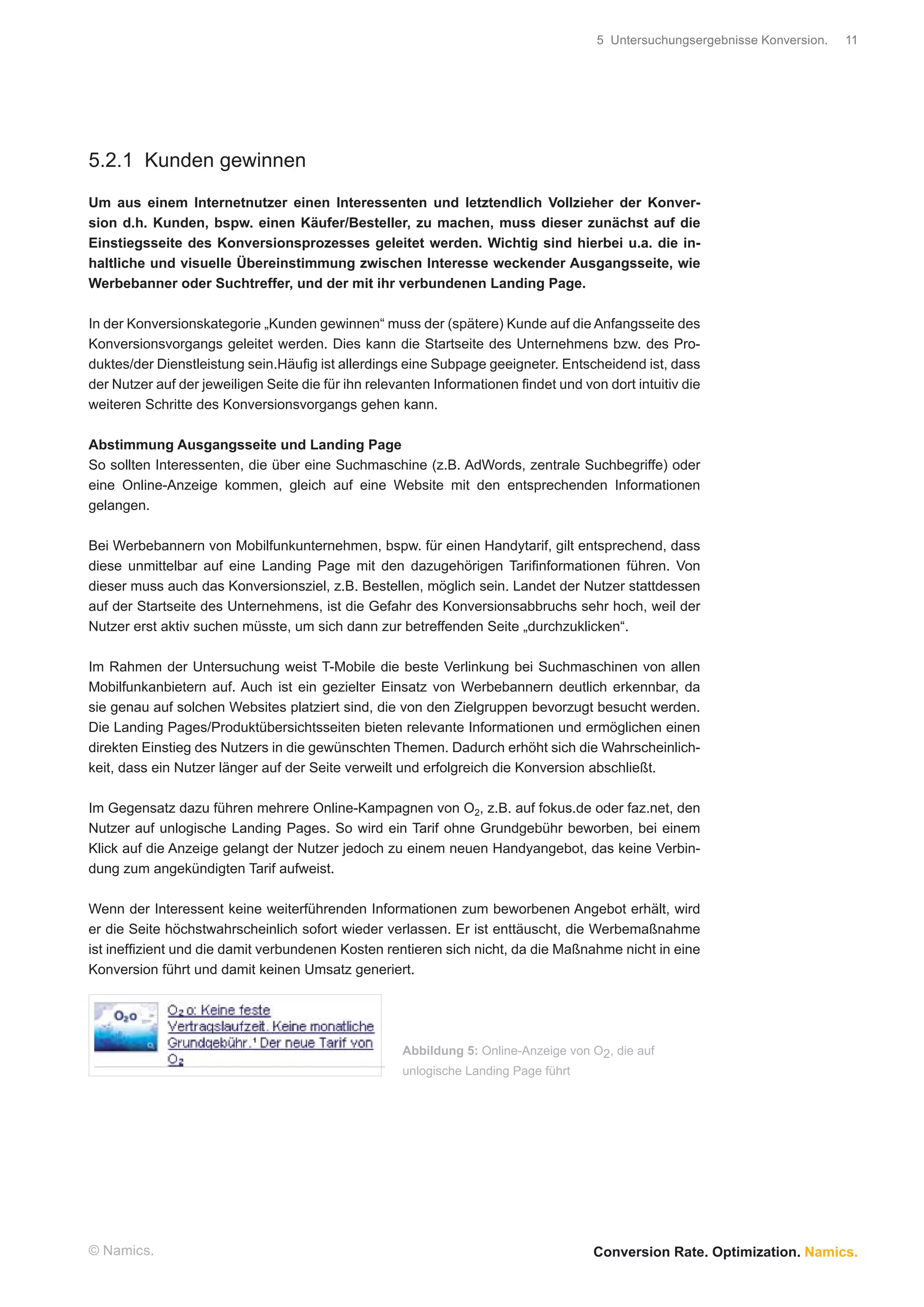 5 Untersuchungsergebnisse Konversion.   11




5.2.1 Kunden gewinnen

Um aus einem Internetnutzer einen Interessenten und letztendlich Vollzieher der Konver-
sion d.h. Kunden, bspw. einen Käufer/Besteller, zu machen, muss dieser zunächst auf die
Einstiegsseite des Konversionsprozesses geleitet werden. Wichtig sind hierbei u.a. die in-
haltliche und visuelle Übereinstimmung zwischen Interesse weckender Ausgangsseite, wie
Werbebanner oder Suchtreffer, und der mit ihr verbundenen Landing Page.

In der Konversionskategorie „Kunden gewinnen“ muss der (spätere) Kunde auf die Anfangsseite des
Konversionsvorgangs geleitet werden. Dies kann die Startseite des Unternehmens bzw. des Pro-
duktes/der Dienstleistung sein.Häuﬁg ist allerdings eine Subpage geeigneter. Entscheidend ist, dass
der Nutzer auf der jeweiligen Seite die für ihn relevanten Informationen ﬁndet und von dort intuitiv die
weiteren Schritte des Konversionsvorgangs gehen kann.

Abstimmung Ausgangsseite und Landing Page
So sollten Interessenten, die über eine Suchmaschine (z.B. AdWords, zentrale Suchbegriffe) oder
eine Online-Anzeige kommen, gleich auf eine Website mit den entsprechenden Informationen
gelangen.

Bei Werbebannern von Mobilfunkunternehmen, bspw. für einen Handytarif, gilt entsprechend, dass
diese unmittelbar auf eine Landing Page mit den dazugehörigen Tariﬁnformationen führen. Von
dieser muss auch das Konversionsziel, z.B. Bestellen, möglich sein. Landet der Nutzer stattdessen
auf der Startseite des Unternehmens, ist die Gefahr des Konversionsabbruchs sehr hoch, weil der
Nutzer erst aktiv suchen müsste, um sich dann zur betreffenden Seite „durchzuklicken“.

Im Rahmen der Untersuchung weist T-Mobile die beste Verlinkung bei Suchmaschinen von allen
Mobilfunkanbietern auf. Auch ist ein gezielter Einsatz von Werbebannern deutlich erkennbar, da
sie genau auf solchen Websites platziert sind, die von den Zielgruppen bevorzugt besucht werden.
Die Landing Pages/Produktübersichtsseiten bieten relevante Informationen und ermöglichen einen
direkten Einstieg des Nutzers in die gewünschten Themen. Dadurch erhöht sich die Wahrscheinlich-
keit, dass ein Nutzer länger auf der Seite verweilt und erfolgreich die Konversion abschließt.

Im Gegensatz dazu führen mehrere Online-Kampagnen von O2, z.B. auf fokus.de oder faz.net, den
Nutzer auf unlogische Landing Pages. So wird ein Tarif ohne Grundgebühr beworben, bei einem
Klick auf die Anzeige gelangt der Nutzer jedoch zu einem neuen Handyangebot, das keine Verbin-
dung zum angekündigten Tarif aufweist.

Wenn der Interessent keine weiterführenden Informationen zum beworbenen Angebot erhält, wird
er die Seite höchstwahrscheinlich sofort wieder verlassen. Er ist enttäuscht, die Werbemaßnahme
ist inefﬁzient und die damit verbundenen Kosten rentieren sich nicht, da die Maßnahme nicht in eine
Konversion führt und damit keinen Umsatz generiert.




                                                     Abbildung 5: Online-Anzeige von O2, die auf
                                                     unlogische Landing Page führt




© Namics.                                                                            Conversion Rate. Optimization. Namics.
 