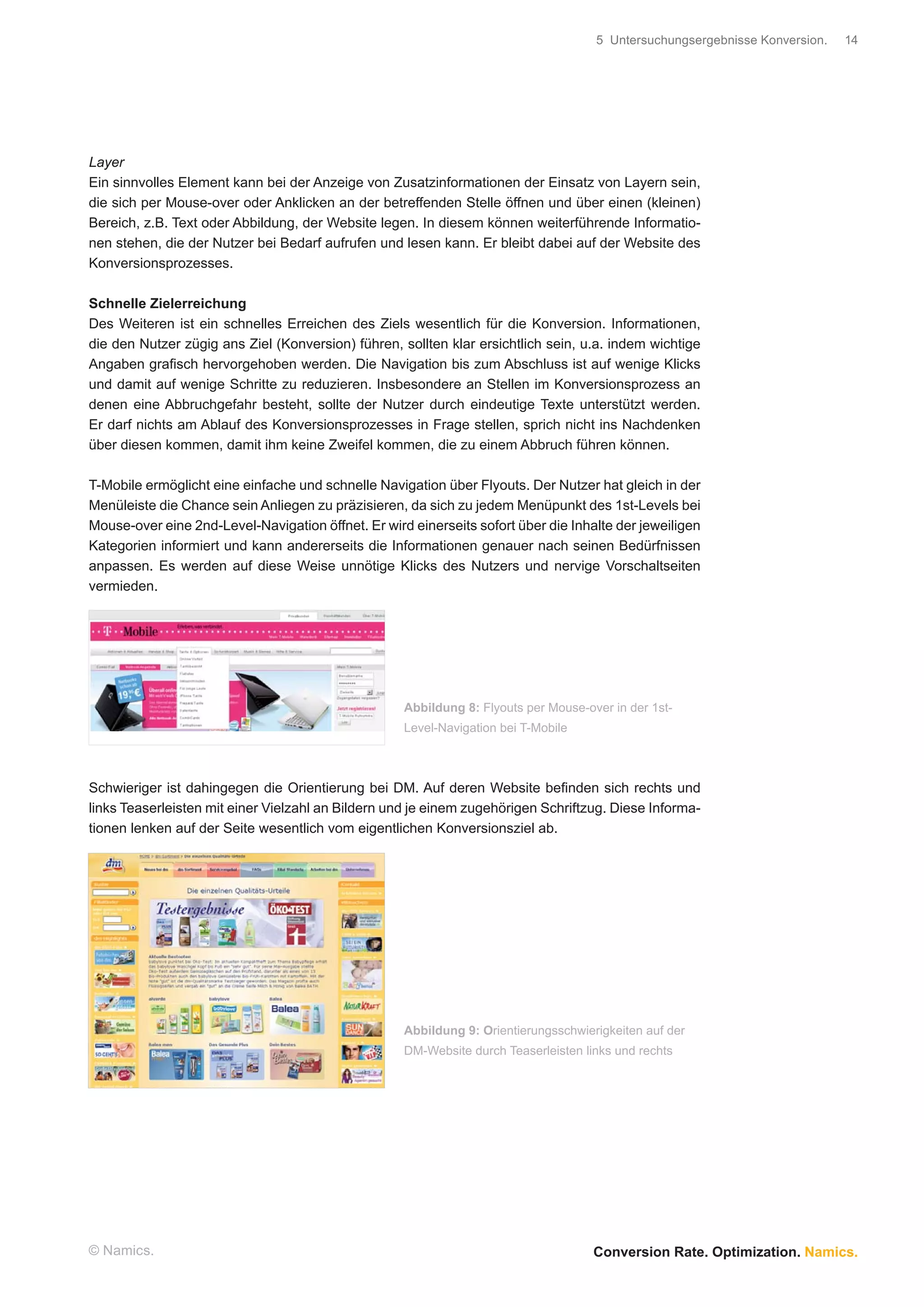 5 Untersuchungsergebnisse Konversion.   14




Layer
Ein sinnvolles Element kann bei der Anzeige von Zusatzinformationen der Einsatz von Layern sein,
die sich per Mouse-over oder Anklicken an der betreffenden Stelle öffnen und über einen (kleinen)
Bereich, z.B. Text oder Abbildung, der Website legen. In diesem können weiterführende Informatio-
nen stehen, die der Nutzer bei Bedarf aufrufen und lesen kann. Er bleibt dabei auf der Website des
Konversionsprozesses.

Schnelle Zielerreichung
Des Weiteren ist ein schnelles Erreichen des Ziels wesentlich für die Konversion. Informationen,
die den Nutzer zügig ans Ziel (Konversion) führen, sollten klar ersichtlich sein, u.a. indem wichtige
Angaben graﬁsch hervorgehoben werden. Die Navigation bis zum Abschluss ist auf wenige Klicks
und damit auf wenige Schritte zu reduzieren. Insbesondere an Stellen im Konversionsprozess an
denen eine Abbruchgefahr besteht, sollte der Nutzer durch eindeutige Texte unterstützt werden.
Er darf nichts am Ablauf des Konversionsprozesses in Frage stellen, sprich nicht ins Nachdenken
über diesen kommen, damit ihm keine Zweifel kommen, die zu einem Abbruch führen können.

T-Mobile ermöglicht eine einfache und schnelle Navigation über Flyouts. Der Nutzer hat gleich in der
Menüleiste die Chance sein Anliegen zu präzisieren, da sich zu jedem Menüpunkt des 1st-Levels bei
Mouse-over eine 2nd-Level-Navigation öffnet. Er wird einerseits sofort über die Inhalte der jeweiligen
Kategorien informiert und kann andererseits die Informationen genauer nach seinen Bedürfnissen
anpassen. Es werden auf diese Weise unnötige Klicks des Nutzers und nervige Vorschaltseiten
vermieden.




                                                    Abbildung 8: Flyouts per Mouse-over in der 1st-
                                                    Level-Navigation bei T-Mobile



Schwieriger ist dahingegen die Orientierung bei DM. Auf deren Website beﬁnden sich rechts und
links Teaserleisten mit einer Vielzahl an Bildern und je einem zugehörigen Schriftzug. Diese Informa-
tionen lenken auf der Seite wesentlich vom eigentlichen Konversionsziel ab.




                                                    Abbildung 9: Orientierungsschwierigkeiten auf der
                                                    DM-Website durch Teaserleisten links und rechts




© Namics.                                                                            Conversion Rate. Optimization. Namics.
 
