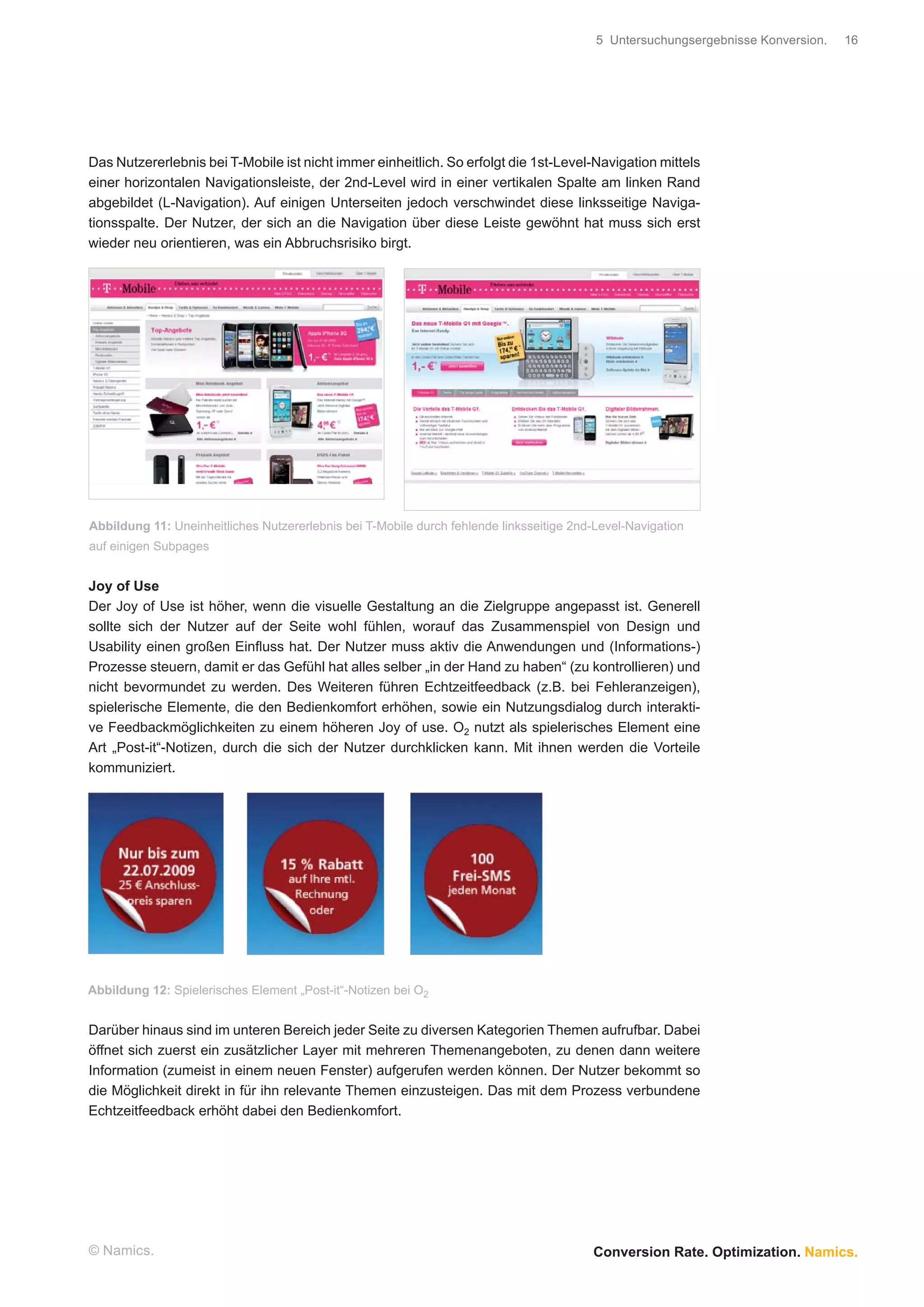 5 Untersuchungsergebnisse Konversion.   16




Das Nutzererlebnis bei T-Mobile ist nicht immer einheitlich. So erfolgt die 1st-Level-Navigation mittels
einer horizontalen Navigationsleiste, der 2nd-Level wird in einer vertikalen Spalte am linken Rand
abgebildet (L-Navigation). Auf einigen Unterseiten jedoch verschwindet diese linksseitige Naviga-
tionsspalte. Der Nutzer, der sich an die Navigation über diese Leiste gewöhnt hat muss sich erst
wieder neu orientieren, was ein Abbruchsrisiko birgt.




Abbildung 11: Uneinheitliches Nutzererlebnis bei T-Mobile durch fehlende linksseitige 2nd-Level-Navigation
auf einigen Subpages


Joy of Use
Der Joy of Use ist höher, wenn die visuelle Gestaltung an die Zielgruppe angepasst ist. Generell
sollte sich der Nutzer auf der Seite wohl fühlen, worauf das Zusammenspiel von Design und
Usability einen großen Einﬂuss hat. Der Nutzer muss aktiv die Anwendungen und (Informations-)
Prozesse steuern, damit er das Gefühl hat alles selber „in der Hand zu haben“ (zu kontrollieren) und
nicht bevormundet zu werden. Des Weiteren führen Echtzeitfeedback (z.B. bei Fehleranzeigen),
spielerische Elemente, die den Bedienkomfort erhöhen, sowie ein Nutzungsdialog durch interakti-
ve Feedbackmöglichkeiten zu einem höheren Joy of use. O2 nutzt als spielerisches Element eine
Art „Post-it“-Notizen, durch die sich der Nutzer durchklicken kann. Mit ihnen werden die Vorteile
kommuniziert.




Abbildung 12: Spielerisches Element „Post-it“-Notizen bei O2


Darüber hinaus sind im unteren Bereich jeder Seite zu diversen Kategorien Themen aufrufbar. Dabei
öffnet sich zuerst ein zusätzlicher Layer mit mehreren Themenangeboten, zu denen dann weitere
Information (zumeist in einem neuen Fenster) aufgerufen werden können. Der Nutzer bekommt so
die Möglichkeit direkt in für ihn relevante Themen einzusteigen. Das mit dem Prozess verbundene
Echtzeitfeedback erhöht dabei den Bedienkomfort.




© Namics.                                                                                Conversion Rate. Optimization. Namics.
 