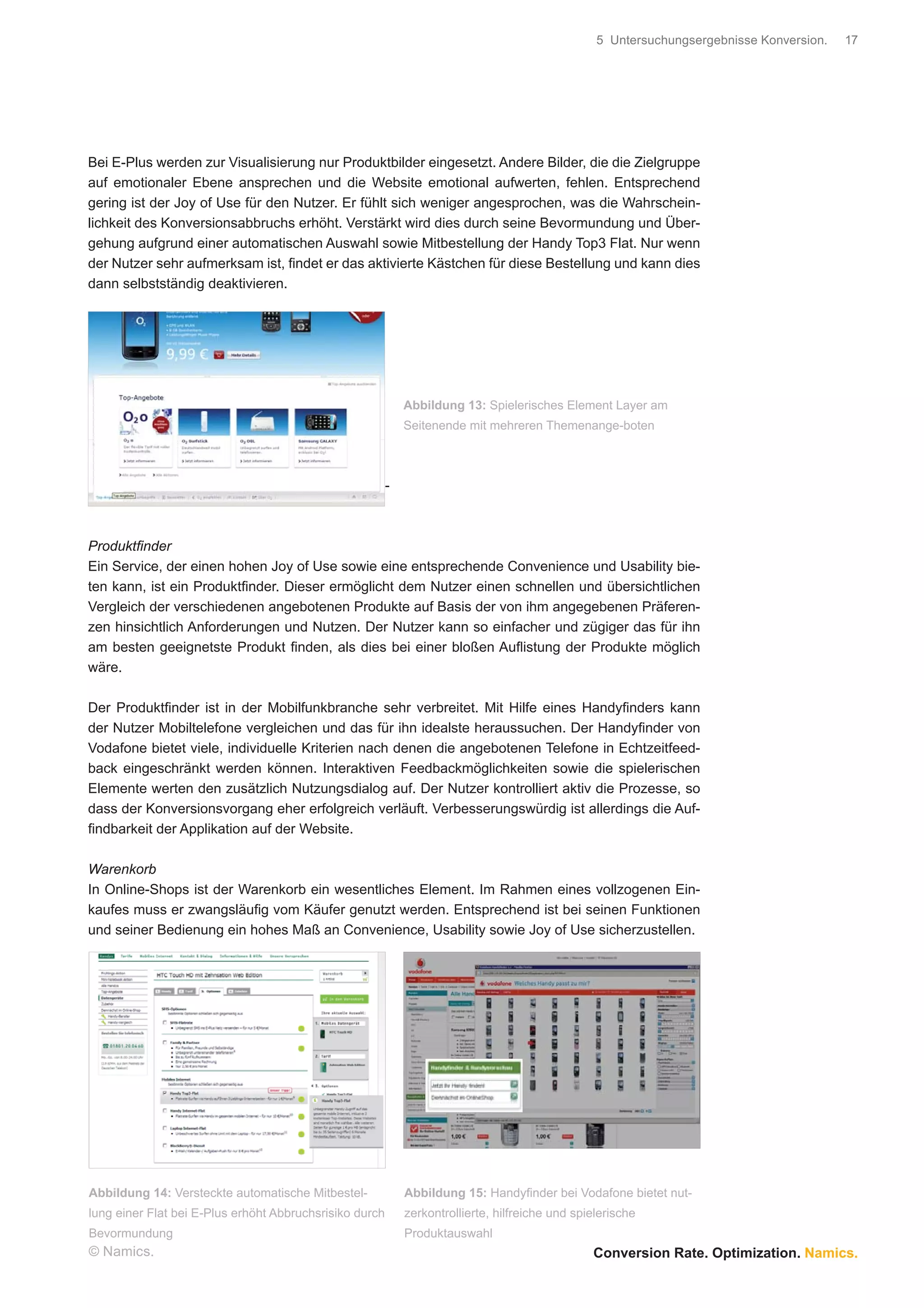 5 Untersuchungsergebnisse Konversion.   17




Bei E-Plus werden zur Visualisierung nur Produktbilder eingesetzt. Andere Bilder, die die Zielgruppe
auf emotionaler Ebene ansprechen und die Website emotional aufwerten, fehlen. Entsprechend
gering ist der Joy of Use für den Nutzer. Er fühlt sich weniger angesprochen, was die Wahrschein-
lichkeit des Konversionsabbruchs erhöht. Verstärkt wird dies durch seine Bevormundung und Über-
gehung aufgrund einer automatischen Auswahl sowie Mitbestellung der Handy Top3 Flat. Nur wenn
der Nutzer sehr aufmerksam ist, ﬁndet er das aktivierte Kästchen für diese Bestellung und kann dies
dann selbstständig deaktivieren.




                                                             Abbildung 13: Spielerisches Element Layer am
                                                             Seitenende mit mehreren Themenange-boten



                                                         -



Produktﬁnder
Ein Service, der einen hohen Joy of Use sowie eine entsprechende Convenience und Usability bie-
ten kann, ist ein Produktﬁnder. Dieser ermöglicht dem Nutzer einen schnellen und übersichtlichen
Vergleich der verschiedenen angebotenen Produkte auf Basis der von ihm angegebenen Präferen-
zen hinsichtlich Anforderungen und Nutzen. Der Nutzer kann so einfacher und zügiger das für ihn
am besten geeignetste Produkt ﬁnden, als dies bei einer bloßen Auﬂistung der Produkte möglich
wäre.

Der Produktﬁnder ist in der Mobilfunkbranche sehr verbreitet. Mit Hilfe eines Handyﬁnders kann
der Nutzer Mobiltelefone vergleichen und das für ihn idealste heraussuchen. Der Handyﬁnder von
Vodafone bietet viele, individuelle Kriterien nach denen die angebotenen Telefone in Echtzeitfeed-
back eingeschränkt werden können. Interaktiven Feedbackmöglichkeiten sowie die spielerischen
Elemente werten den zusätzlich Nutzungsdialog auf. Der Nutzer kontrolliert aktiv die Prozesse, so
dass der Konversionsvorgang eher erfolgreich verläuft. Verbesserungswürdig ist allerdings die Auf-
ﬁndbarkeit der Applikation auf der Website.

Warenkorb
In Online-Shops ist der Warenkorb ein wesentliches Element. Im Rahmen eines vollzogenen Ein-
kaufes muss er zwangsläuﬁg vom Käufer genutzt werden. Entsprechend ist bei seinen Funktionen
und seiner Bedienung ein hohes Maß an Convenience, Usability sowie Joy of Use sicherzustellen.




Abbildung 14: Versteckte automatische Mitbestel-             Abbildung 15: Handyﬁnder bei Vodafone bietet nut-
lung einer Flat bei E-Plus erhöht Abbruchsrisiko durch       zerkontrollierte, hilfreiche und spielerische
Bevormundung                                                 Produktauswahl
© Namics.                                                                                        Conversion Rate. Optimization. Namics.
 
