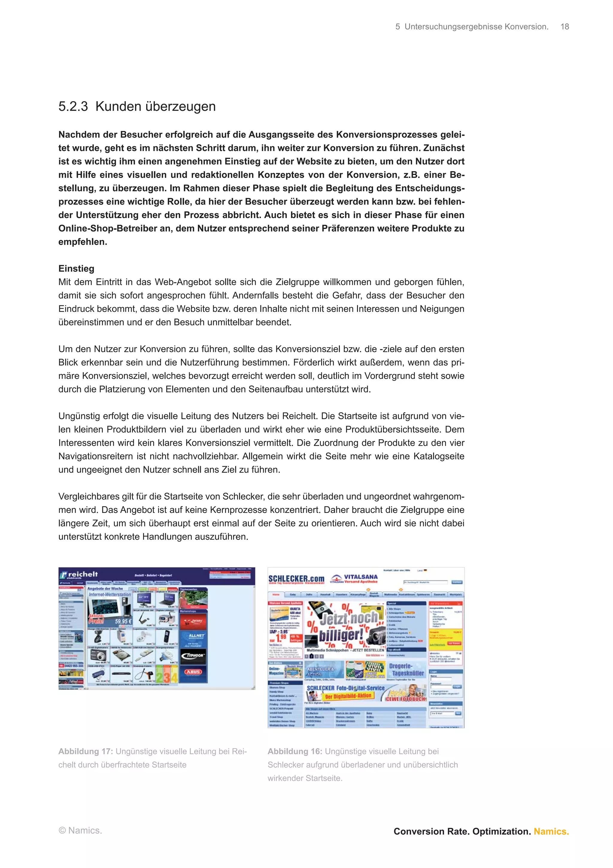 5 Untersuchungsergebnisse Konversion.   18




5.2.3 Kunden überzeugen

Nachdem der Besucher erfolgreich auf die Ausgangsseite des Konversionsprozesses gelei-
tet wurde, geht es im nächsten Schritt darum, ihn weiter zur Konversion zu führen. Zunächst
ist es wichtig ihm einen angenehmen Einstieg auf der Website zu bieten, um den Nutzer dort
mit Hilfe eines visuellen und redaktionellen Konzeptes von der Konversion, z.B. einer Be-
stellung, zu überzeugen. Im Rahmen dieser Phase spielt die Begleitung des Entscheidungs-
prozesses eine wichtige Rolle, da hier der Besucher überzeugt werden kann bzw. bei fehlen-
der Unterstützung eher den Prozess abbricht. Auch bietet es sich in dieser Phase für einen
Online-Shop-Betreiber an, dem Nutzer entsprechend seiner Präferenzen weitere Produkte zu
empfehlen.

Einstieg
Mit dem Eintritt in das Web-Angebot sollte sich die Zielgruppe willkommen und geborgen fühlen,
damit sie sich sofort angesprochen fühlt. Andernfalls besteht die Gefahr, dass der Besucher den
Eindruck bekommt, dass die Website bzw. deren Inhalte nicht mit seinen Interessen und Neigungen
übereinstimmen und er den Besuch unmittelbar beendet.

Um den Nutzer zur Konversion zu führen, sollte das Konversionsziel bzw. die -ziele auf den ersten
Blick erkennbar sein und die Nutzerführung bestimmen. Förderlich wirkt außerdem, wenn das pri-
märe Konversionsziel, welches bevorzugt erreicht werden soll, deutlich im Vordergrund steht sowie
durch die Platzierung von Elementen und den Seitenaufbau unterstützt wird.

Ungünstig erfolgt die visuelle Leitung des Nutzers bei Reichelt. Die Startseite ist aufgrund von vie-
len kleinen Produktbildern viel zu überladen und wirkt eher wie eine Produktübersichtsseite. Dem
Interessenten wird kein klares Konversionsziel vermittelt. Die Zuordnung der Produkte zu den vier
Navigationsreitern ist nicht nachvollziehbar. Allgemein wirkt die Seite mehr wie eine Katalogseite
und ungeeignet den Nutzer schnell ans Ziel zu führen.

Vergleichbares gilt für die Startseite von Schlecker, die sehr überladen und ungeordnet wahrgenom-
men wird. Das Angebot ist auf keine Kernprozesse konzentriert. Daher braucht die Zielgruppe eine
längere Zeit, um sich überhaupt erst einmal auf der Seite zu orientieren. Auch wird sie nicht dabei
unterstützt konkrete Handlungen auszuführen.




Abbildung 17: Ungünstige visuelle Leitung bei Rei-   Abbildung 16: Ungünstige visuelle Leitung bei
chelt durch überfrachtete Startseite                 Schlecker aufgrund überladener und unübersichtlich
                                                     wirkender Startseite.




© Namics.                                                                             Conversion Rate. Optimization. Namics.
 