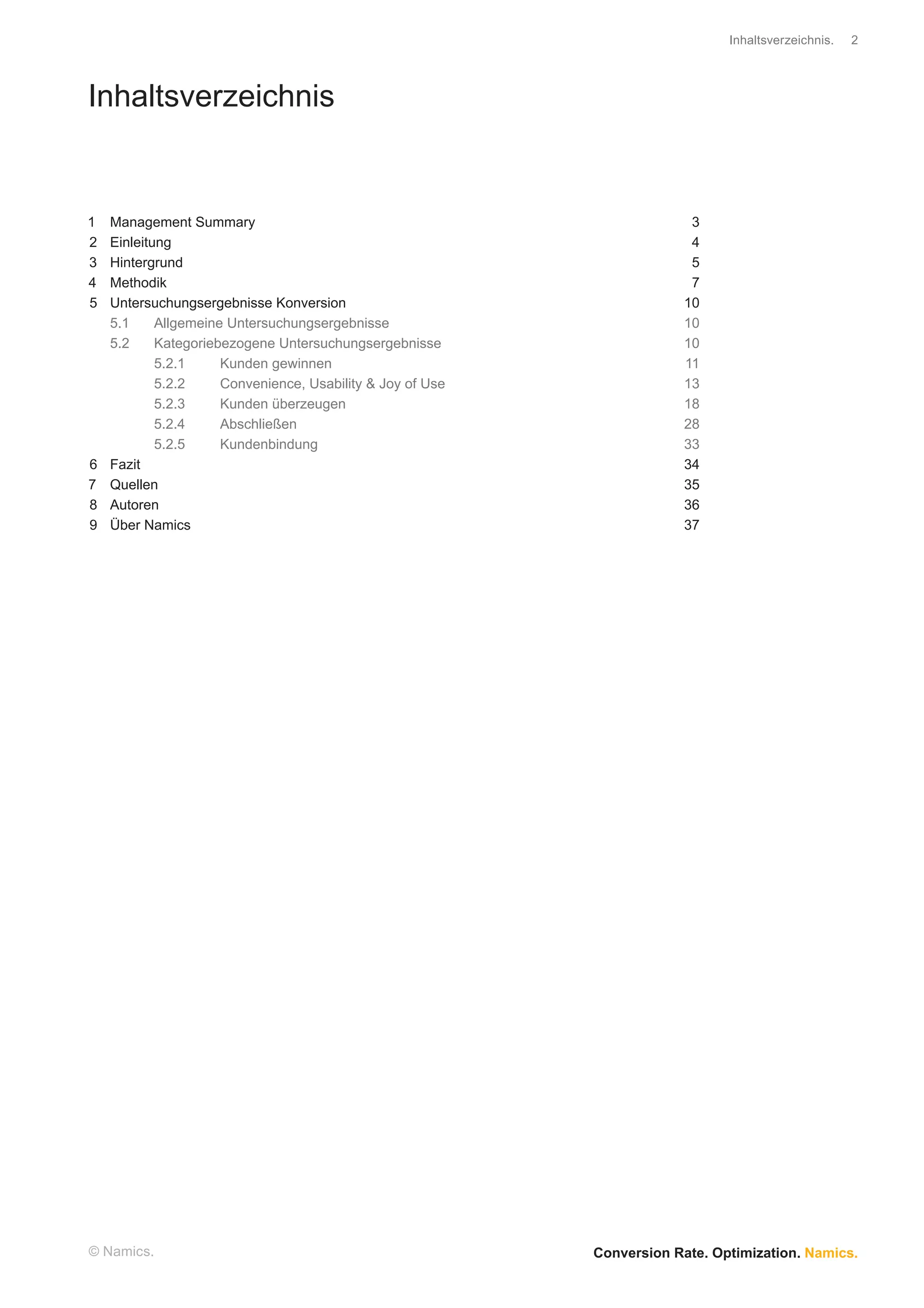 Inhaltsverzeichnis.   2




Inhaltsverzeichnis


1   Management Summary                                                    3
2   Einleitung                                                            4
3   Hintergrund                                                           5
4   Methodik                                                              7
5   Untersuchungsergebnisse Konversion                                   10
    5.1     Allgemeine Untersuchungsergebnisse                           10
    5.2     Kategoriebezogene Untersuchungsergebnisse                    10
            5.2.1     Kunden gewinnen                                    11
            5.2.2     Convenience, Usability & Joy of Use                13
            5.2.3     Kunden überzeugen                                  18
            5.2.4     Abschließen                                        28
            5.2.5     Kundenbindung                                      33
6   Fazit                                                                34
7   Quellen                                                              35
8   Autoren                                                              36
9   Über Namics                                                          37




© Namics.                                                   Conversion Rate. Optimization. Namics.
 