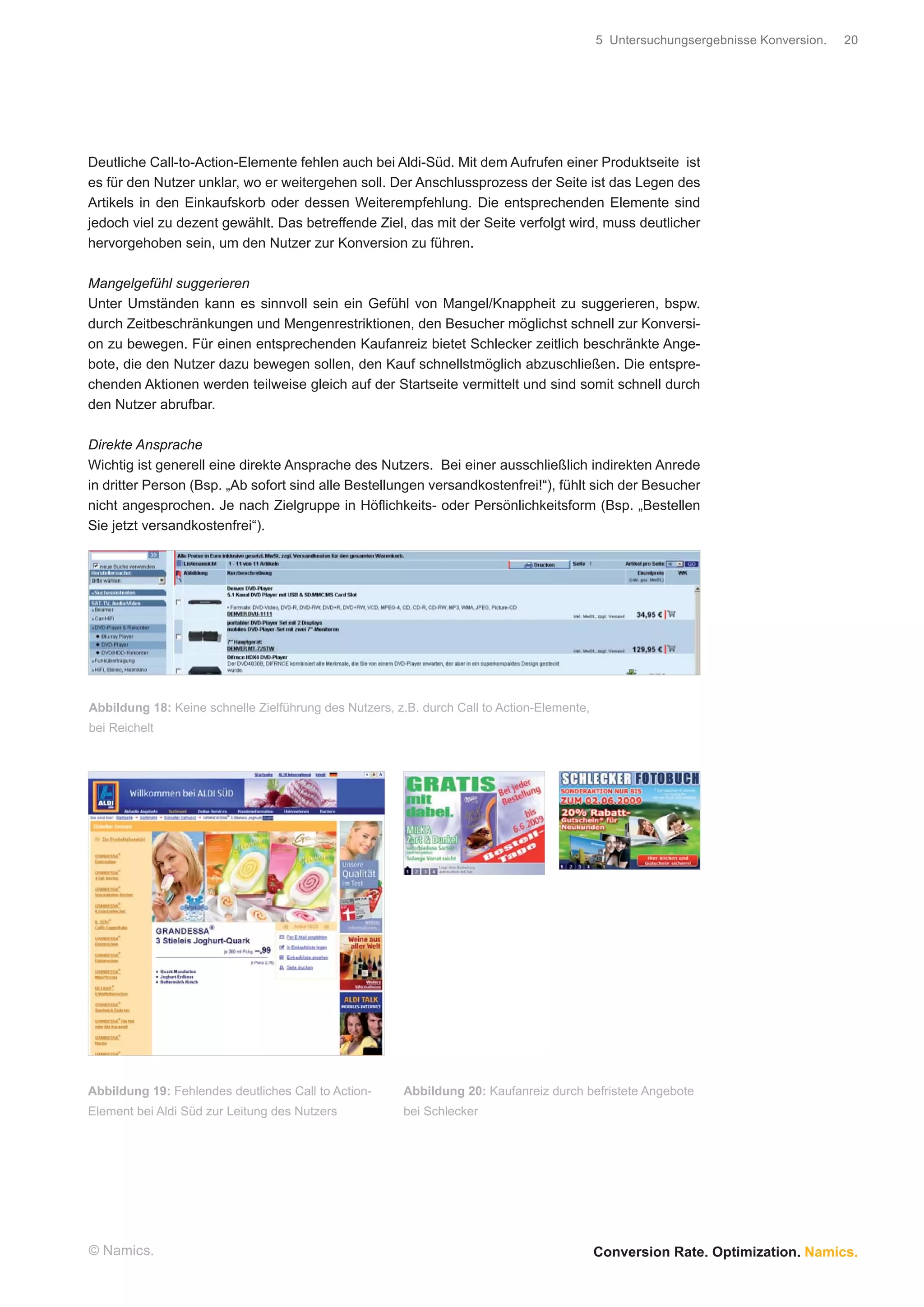 5 Untersuchungsergebnisse Konversion.   20




Deutliche Call-to-Action-Elemente fehlen auch bei Aldi-Süd. Mit dem Aufrufen einer Produktseite ist
es für den Nutzer unklar, wo er weitergehen soll. Der Anschlussprozess der Seite ist das Legen des
Artikels in den Einkaufskorb oder dessen Weiterempfehlung. Die entsprechenden Elemente sind
jedoch viel zu dezent gewählt. Das betreffende Ziel, das mit der Seite verfolgt wird, muss deutlicher
hervorgehoben sein, um den Nutzer zur Konversion zu führen.

Mangelgefühl suggerieren
Unter Umständen kann es sinnvoll sein ein Gefühl von Mangel/Knappheit zu suggerieren, bspw.
durch Zeitbeschränkungen und Mengenrestriktionen, den Besucher möglichst schnell zur Konversi-
on zu bewegen. Für einen entsprechenden Kaufanreiz bietet Schlecker zeitlich beschränkte Ange-
bote, die den Nutzer dazu bewegen sollen, den Kauf schnellstmöglich abzuschließen. Die entspre-
chenden Aktionen werden teilweise gleich auf der Startseite vermittelt und sind somit schnell durch
den Nutzer abrufbar.

Direkte Ansprache
Wichtig ist generell eine direkte Ansprache des Nutzers. Bei einer ausschließlich indirekten Anrede
in dritter Person (Bsp. „Ab sofort sind alle Bestellungen versandkostenfrei!“), fühlt sich der Besucher
nicht angesprochen. Je nach Zielgruppe in Höﬂichkeits- oder Persönlichkeitsform (Bsp. „Bestellen
Sie jetzt versandkostenfrei“).




Abbildung 18: Keine schnelle Zielführung des Nutzers, z.B. durch Call to Action-Elemente,
bei Reichelt




Abbildung 19: Fehlendes deutliches Call to Action-     Abbildung 20: Kaufanreiz durch befristete Angebote
Element bei Aldi Süd zur Leitung des Nutzers           bei Schlecker




© Namics.                                                                                   Conversion Rate. Optimization. Namics.
 