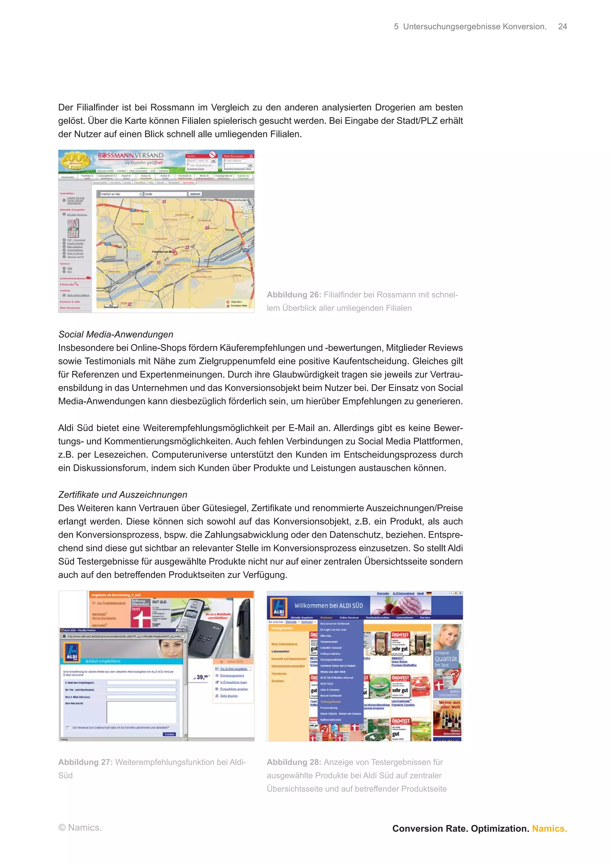 5 Untersuchungsergebnisse Konversion.   24




Der Filialﬁnder ist bei Rossmann im Vergleich zu den anderen analysierten Drogerien am besten
gelöst. Über die Karte können Filialen spielerisch gesucht werden. Bei Eingabe der Stadt/PLZ erhält
der Nutzer auf einen Blick schnell alle umliegenden Filialen.




                                                    Abbildung 26: Filialﬁnder bei Rossmann mit schnel-
                                                    lem Überblick aller umliegenden Filialen


Social Media-Anwendungen
Insbesondere bei Online-Shops fördern Käuferempfehlungen und -bewertungen, Mitglieder Reviews
sowie Testimonials mit Nähe zum Zielgruppenumfeld eine positive Kaufentscheidung. Gleiches gilt
für Referenzen und Expertenmeinungen. Durch ihre Glaubwürdigkeit tragen sie jeweils zur Vertrau-
ensbildung in das Unternehmen und das Konversionsobjekt beim Nutzer bei. Der Einsatz von Social
Media-Anwendungen kann diesbezüglich förderlich sein, um hierüber Empfehlungen zu generieren.

Aldi Süd bietet eine Weiterempfehlungsmöglichkeit per E-Mail an. Allerdings gibt es keine Bewer-
tungs- und Kommentierungsmöglichkeiten. Auch fehlen Verbindungen zu Social Media Plattformen,
z.B. per Lesezeichen. Computeruniverse unterstützt den Kunden im Entscheidungsprozess durch
ein Diskussionsforum, indem sich Kunden über Produkte und Leistungen austauschen können.

Zertiﬁkate und Auszeichnungen
Des Weiteren kann Vertrauen über Gütesiegel, Zertiﬁkate und renommierte Auszeichnungen/Preise
erlangt werden. Diese können sich sowohl auf das Konversionsobjekt, z.B. ein Produkt, als auch
den Konversionsprozess, bspw. die Zahlungsabwicklung oder den Datenschutz, beziehen. Entspre-
chend sind diese gut sichtbar an relevanter Stelle im Konversionsprozess einzusetzen. So stellt Aldi
Süd Testergebnisse für ausgewählte Produkte nicht nur auf einer zentralen Übersichtsseite sondern
auch auf den betreffenden Produktseiten zur Verfügung.




Abbildung 27: Weiterempfehlungsfunktion bei Aldi-   Abbildung 28: Anzeige von Testergebnissen für
Süd                                                 ausgewählte Produkte bei Aldi Süd auf zentraler
                                                    Übersichtsseite und auf betreffender Produktseite



© Namics.                                                                             Conversion Rate. Optimization. Namics.
 